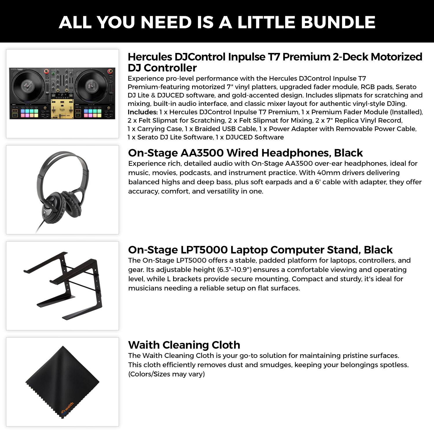 ALL YOU NEED IS A LITTLE BUNDLE

Hercules DJControl Inpulse T7 Premium 2-Deck Motorized DJ Controller

Experience pro-level performance with the Hercules DJControl Inpulse T7 Premium, featuring motorized 7" vinyl platters, upgraded fader module, RGB pads, Serato DJ Lite & DJUCED software, and gold-accented design. Includes slipmats for scratching and mixing, built-in audio interface, and classic mixer layout for authentic vinyl-style DJing. Includes: Hercules DJControl Inpulse T7 Premium, 1 x Premium Fader Module (Installed), 2 x Felt Slipmat for Scratching, 2 x Felt Slipmat for Mixing, 2 x 7" Replica Vinyl Record, 1 x Carrying Case, 1 x Braided USB Cable, 1 x Power Adapter with Removable Power Cable, 1 x Serato DJ Lite Software, 1 x DJUCED Software

On-Stage AA3500 Wired Headphones, Black

Experience rich, detailed audio with On-Stage AA3500 over-ear headphones, ideal for music, movies, podcasts, and instrument practice. With 40mm drivers delivering balanced highs and deep bass