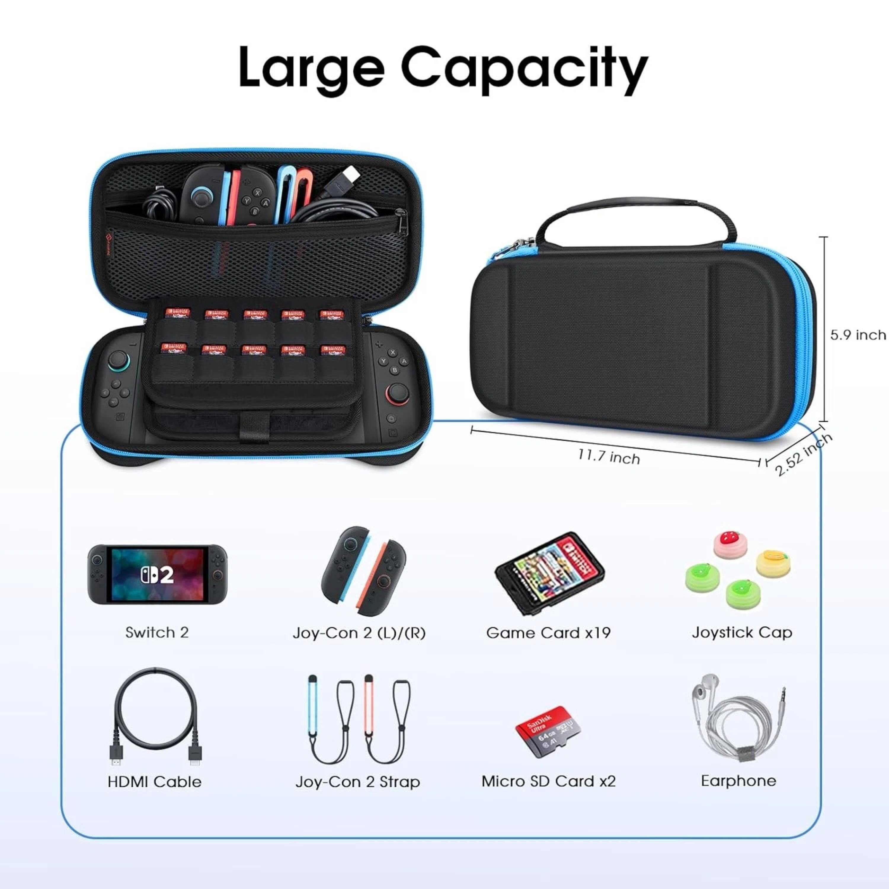 Large Capacity 5.9 inch 11.7 inch 2.52 inch

Switch 2 Joy-Con 2 (L)/(R) Game Card x19 Joystick Cap

HDMI Cable Joy-Con 2 Strap Micro SD Card x2 Earphone