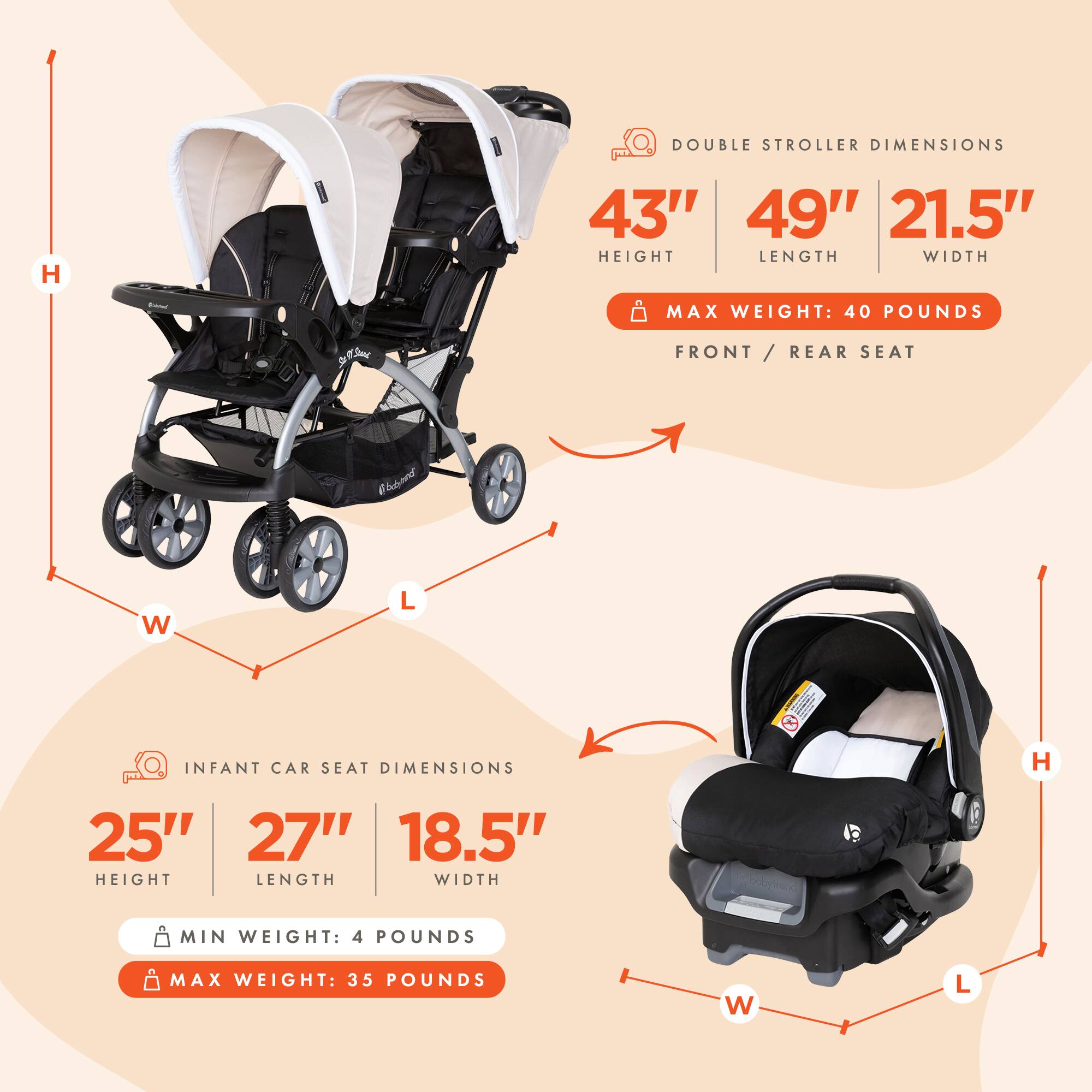 DOUBLE STROLLER DIMENSIONS  
- HEIGHT: 43"  
- LENGTH: 49"  
- WIDTH: 21.5"  
- MAX WEIGHT: 40 POUNDS  

FRONT / REAR SEAT  

INFANT CAR SEAT DIMENSIONS  
- HEIGHT: 25"  
- LENGTH: 27"  
- WIDTH: 18.5"  
- MIN WEIGHT: 4 POUNDS  
- MAX WEIGHT: 35 POUNDS