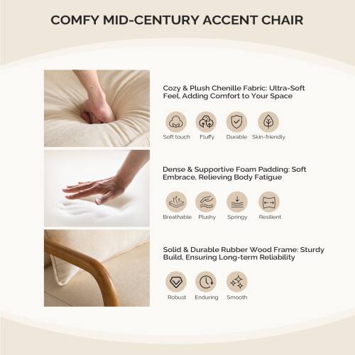 COMFY MID-CENTURY ACCENT CHAIR

Cozy & Plush Chenille Fabric: Ultra-Soft Feel. Adding Comfort to Your Space  
- Soft touch  
- Fluffy  
- Durable  
- Skin-friendly  

Dense & Supportive Foam Padding: Soft Embrace, Relieving Body Fatigue  
- Breathable  
- Plushy  
- Springy  
- Resilient  

Solid & Durable Rubber Wood Frame: Sturdy Build, Ensuring Long-term Reliability  
- Robust  
- Enduring  
- Smooth