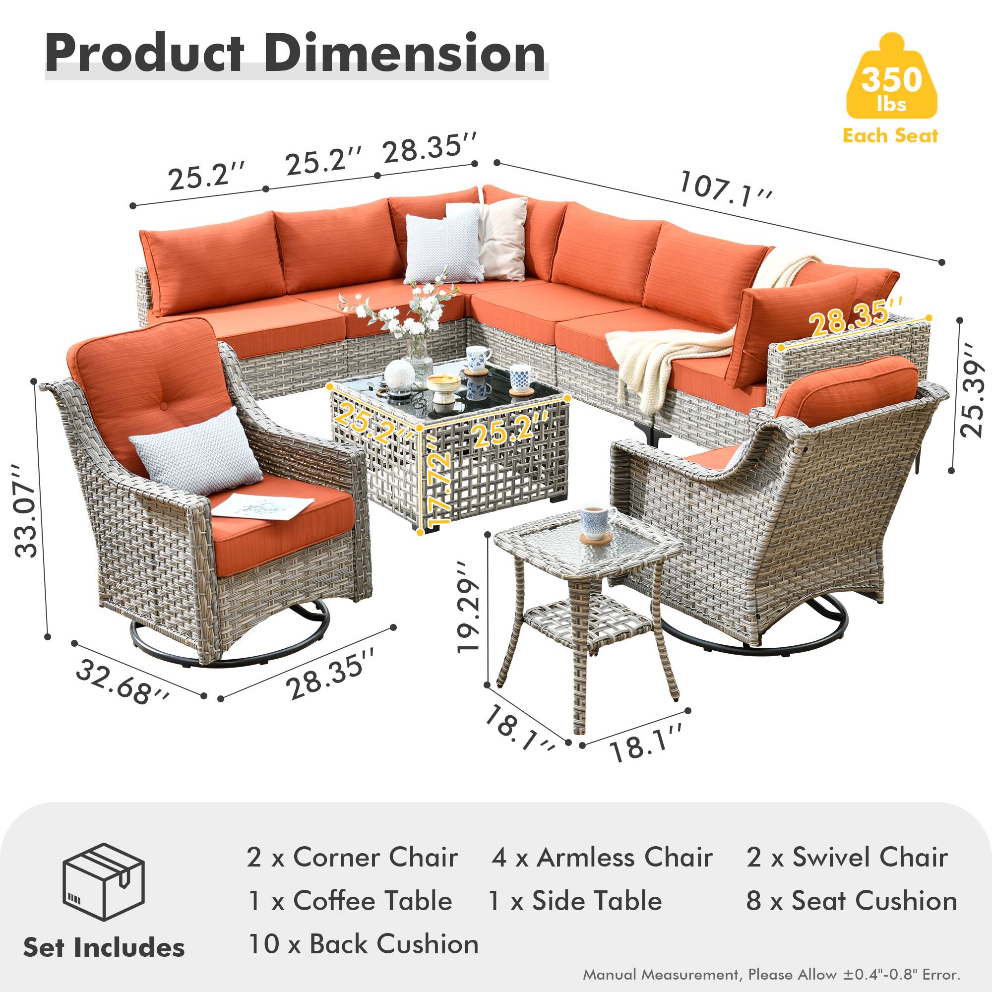 **Product Dimension**

- Length: 107.1"
- Width: 25.2" x 28.35"
- Height: 25.2"
- Seat Cushion: 33.07" x 32.68" x 25.24"
- Back Cushion: 28.35" x 19.29"
- Armless Chair: 28.35" x 18.1"
- Swivel Chair: 25.39" x 18.1"
- Coffee Table: 25.2" x 25.2" x 1.7"
- Side Table: 18.1" x 18.1" x 28.35"

**Set Includes**

- 2 x Corner Chair
- 4 x Armless Chair
- 2 x Swivel Chair
- 1 x Coffee Table
- 1 x Side Table
- 8 x Seat Cushion
- 10 x Back Cushion

**Each Seat Capacity: 350 lbs**

**Manual Measurement, Please Allow ±0.4"-0.