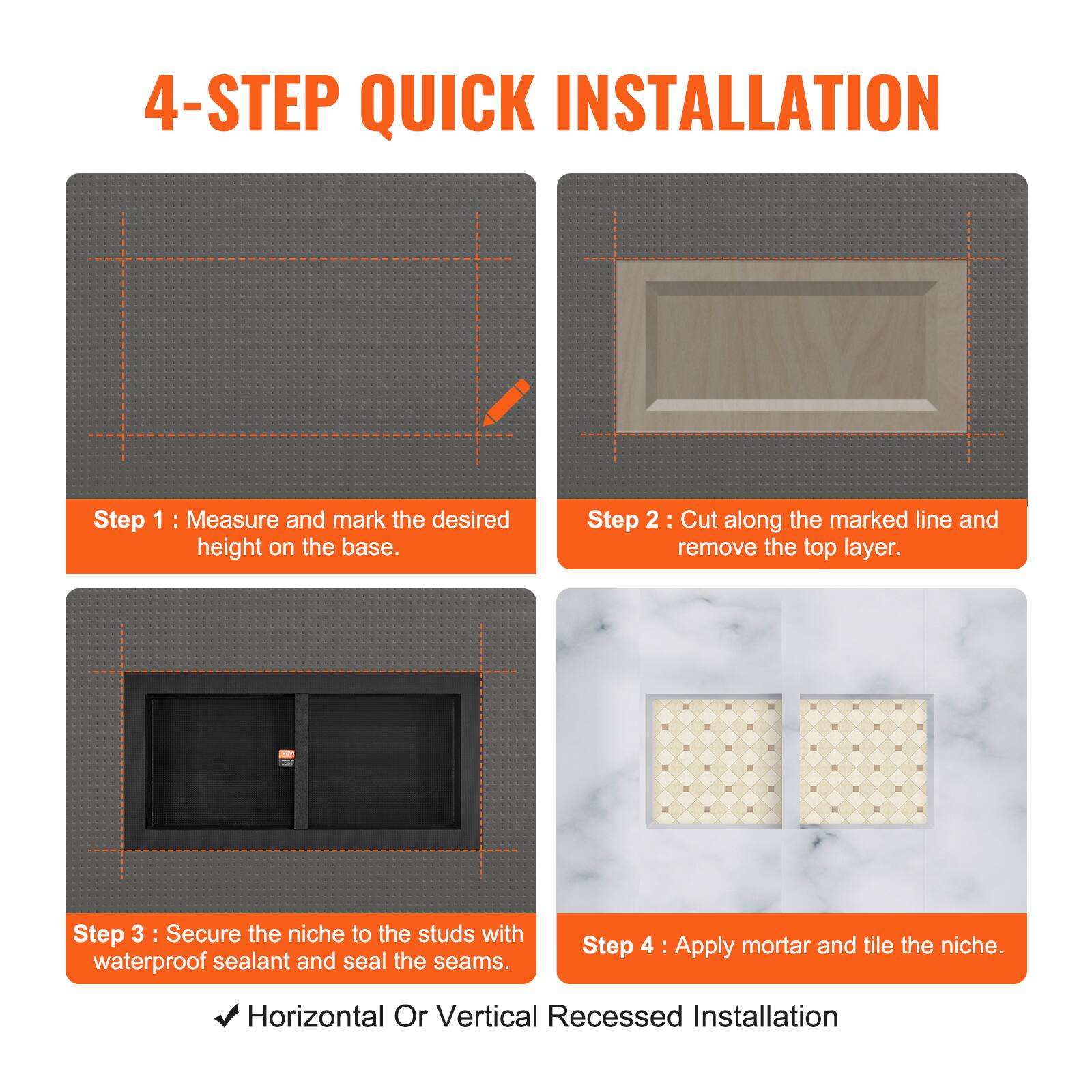 4-STEP QUICK INSTALLATION

Step 1: Measure and mark the desired height on the base.

Step 2: Cut along the marked line and remove the top layer.

Step 3: Secure the niche to the studs with waterproof sealant and seal the seams.

Step 4: Apply mortar and tile the niche.

Horizontal Or Vertical Recessed Installation