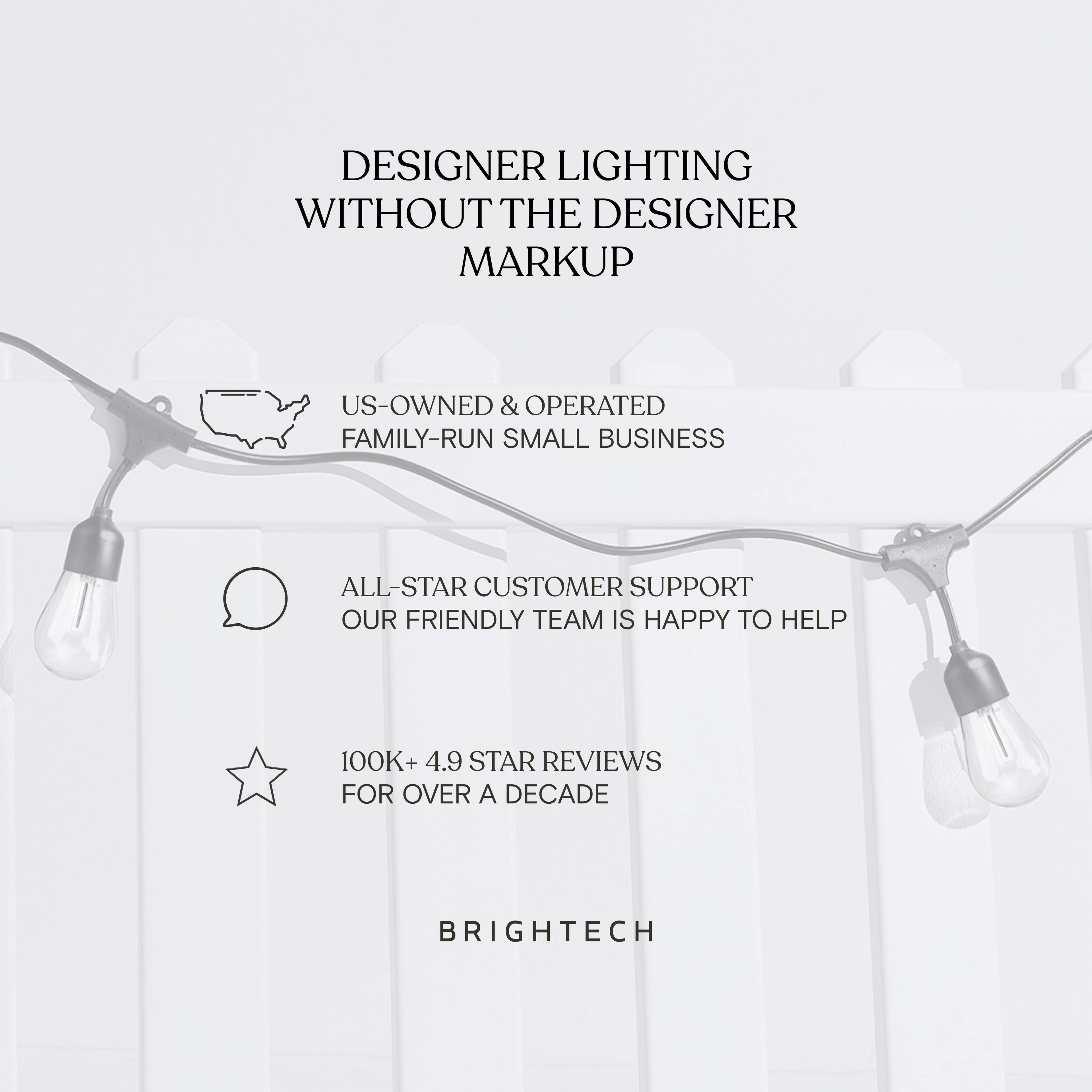 DESIGNER LIGHTING WITHOUT THE DESIGNER MARKUP

US-OWNED & OPERATED FAMILY-RUN SMALL BUSINESS

ALL-STAR CUSTOMER SUPPORT OUR FRIENDLY TEAM IS HAPPY TO HELP

100K+ 4.9 STAR REVIEWS FOR OVER A DECADE

BRIGHTech