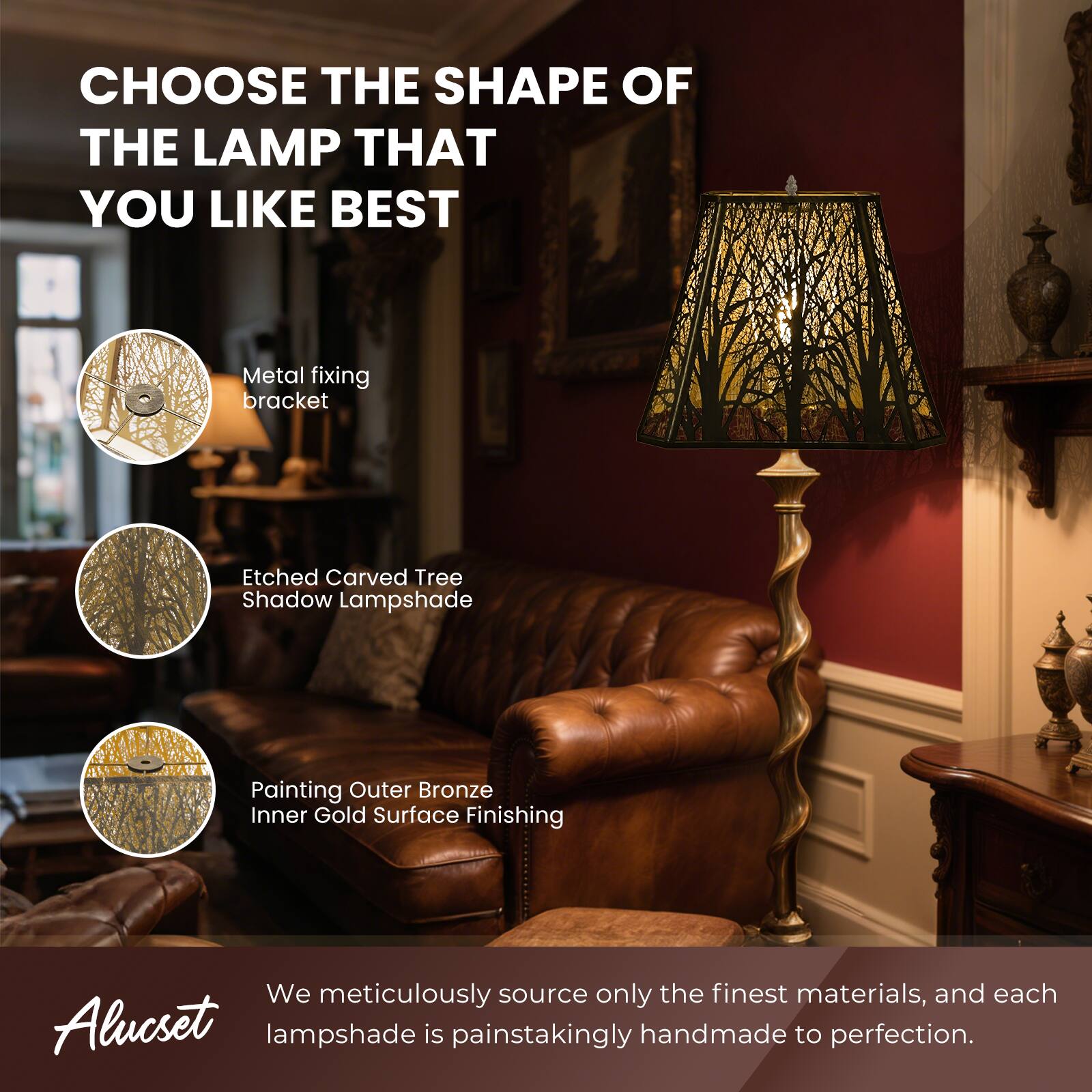CHOOSE THE SHAPE OF THE LAMP THAT YOU LIKE BEST
Metal fixing bracket
Etched Carved Tree Shadow Lampshade
Painting Outer Bronze Inner Gold Surface Finishing
We meticulously source only the finest materials, and each Alucset lampshade is painstakingly handmade to perfection.