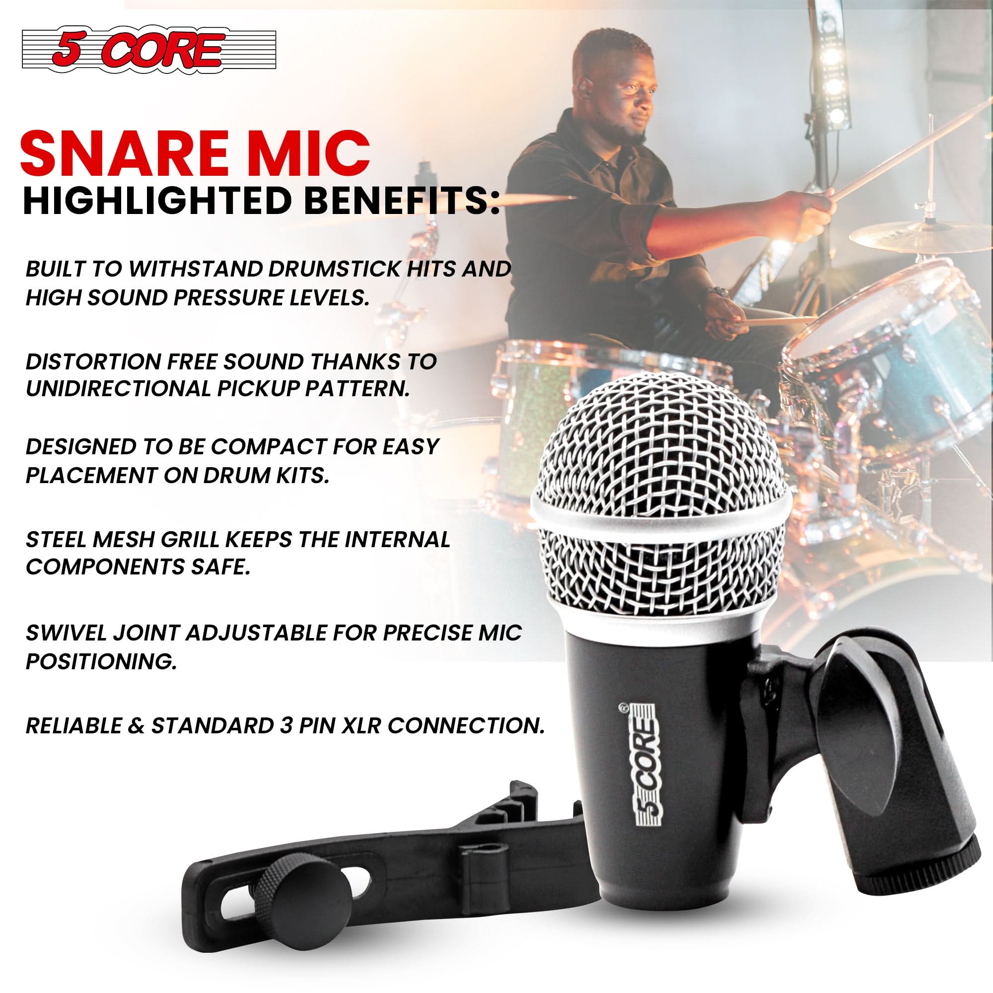 5 CORE  
SNARE MIC  

HIGHLIGHTED BENEFITS:  

- BUILT TO WITHSTAND DRUMSTICK HITS AND HIGH SOUND PRESSURE LEVELS.  
- DISTORTION FREE SOUND THANKS TO UNIDIRECTIONAL PICKUP PATTERN.  
- DESIGNED TO BE COMPACT FOR EASY PLACEMENT ON DRUM KITS.  
- STEEL MESH GRILL KEEPS THE INTERNAL COMPONENTS SAFE.  
- SWIVEL JOINT ADJUSTABLE FOR PRECISE MIC POSITIONING.  
- RELIABLE & STANDARD 3 PIN XLR CONNECTION.