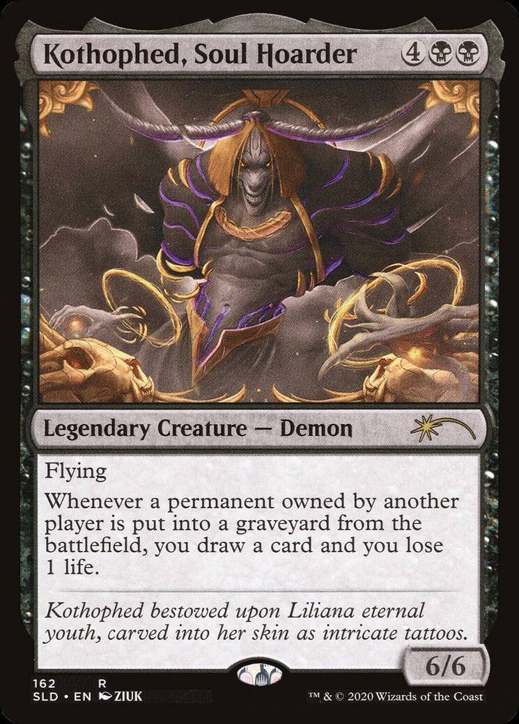 Kothophed, Soul Hoarder  
4  
Legendary Creature — Demon  
Flying  
Whenever a permanent owned by another player is put into a graveyard from the battlefield, you draw a card and you lose 1 life.  
Kothophed bestowed upon Liliana eternal youth, carved into her skin as intricate tattoos.  
6/6  
162 R  
SLD • EN  
ZIUK  
TM & © 2020 Wizards of the Coast