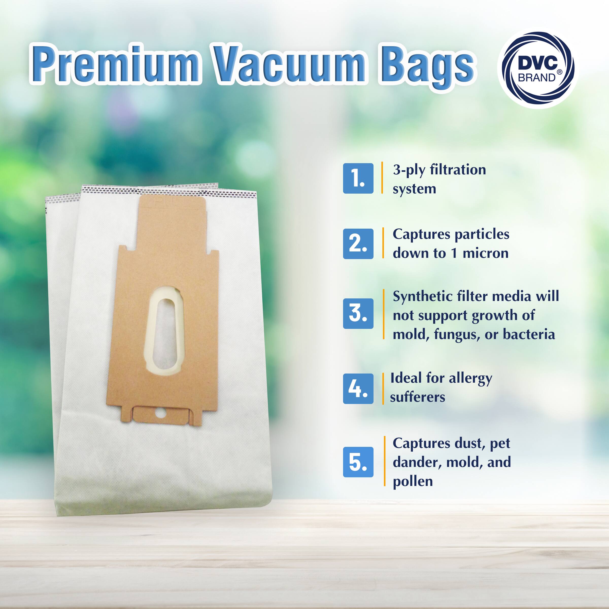 Premium Vacuum Bags

1. 3-ply filtration system
2. Captures particles down to 1 micron
3. Synthetic filter media will not support growth of mold, fungus, or bacteria
4. Ideal for allergy sufferers
5. Captures dust, pet dander, mold, and pollen