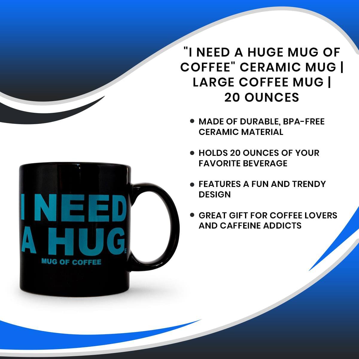 "I NEED A HUGE MUG OF COFFEE" CERAMIC MUG | LARGE COFFEE MUG | 20 OUNCES

- MADE OF DURABLE, BPA-FREE CERAMIC MATERIAL
- HOLDS 20 OUNCES OF YOUR FAVORITE BEVERAGE
- FEATURES A FUN AND TRENDY DESIGN
- GREAT GIFT FOR COFFEE LOVERS AND CAFFEINE ADDICTS