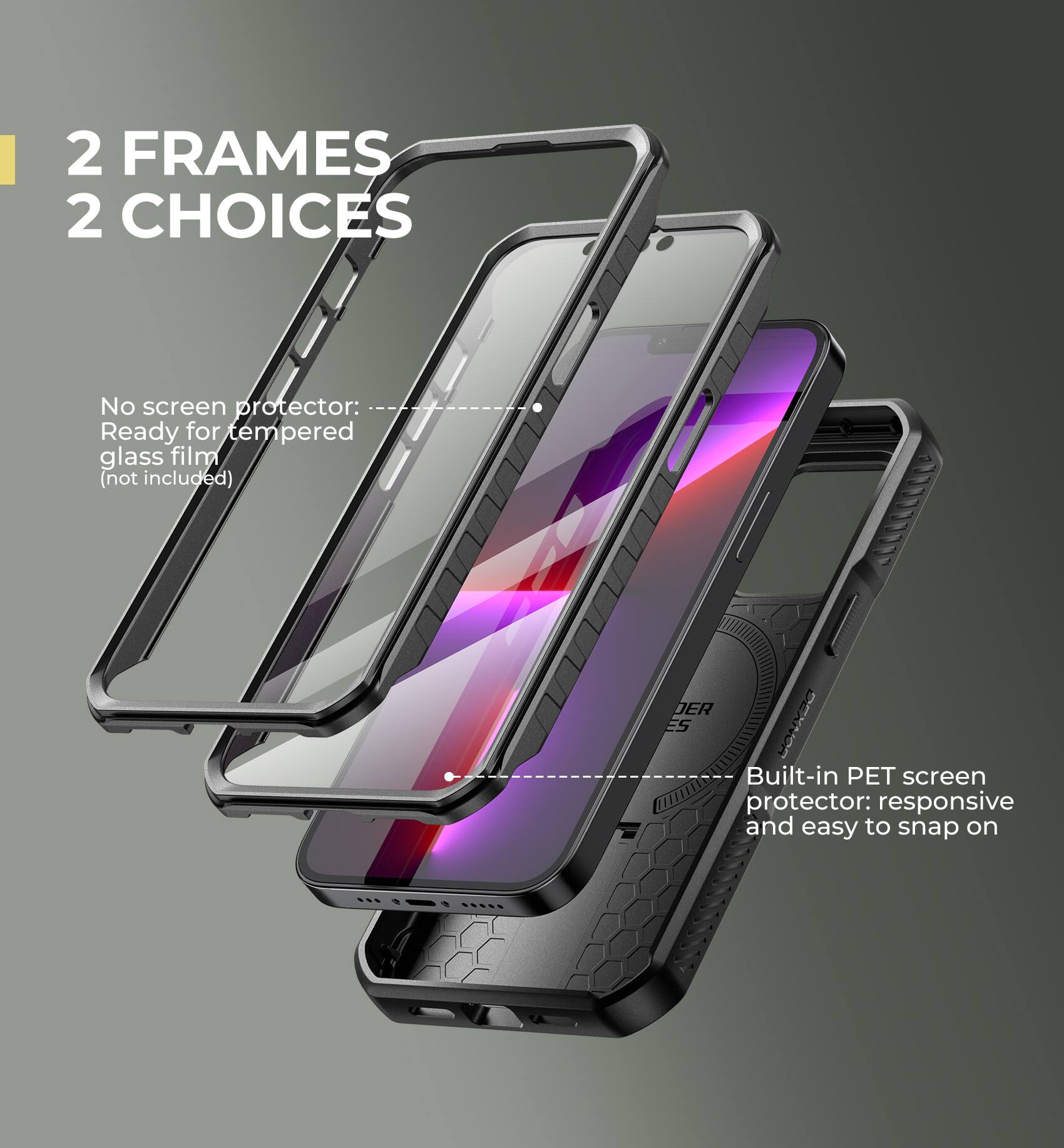 2 FRAMES 2 CHOICES

No screen protector: Ready for tempered glass film (not included)
Built-in PET screen protector: responsive and easy to snap on