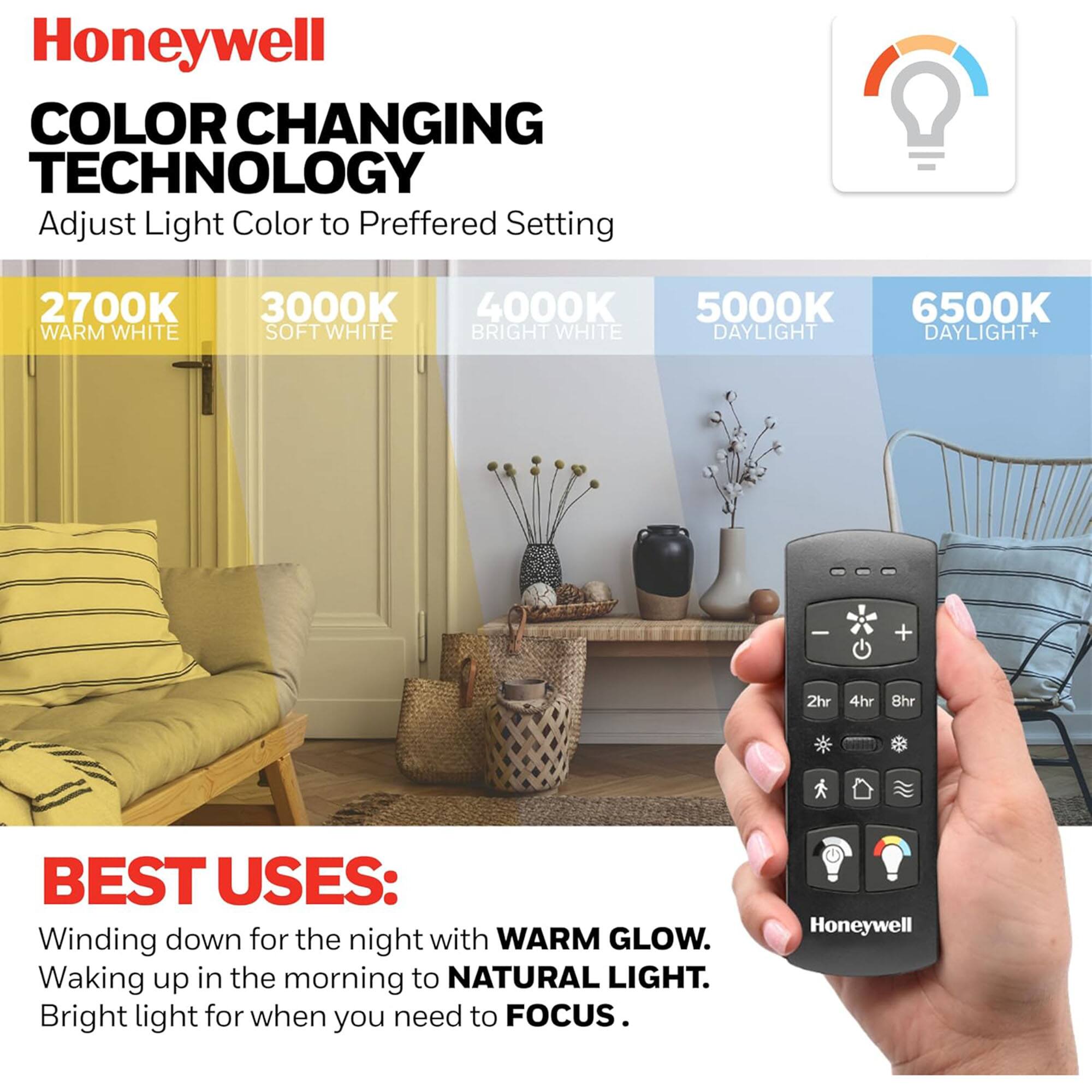 Honeywell  
COLOR CHANGING TECHNOLOGY  
Adjust Light Color to Preferred Setting  

2700K WARM WHITE  
3000K SOFT WHITE  
4000K BRIGHT WHITE  
5000K DAYLIGHT  
6500K DAYLIGHT+  

BEST USES:  
Winding down for the night with WARM GLOW.  
Waking up in the morning to NATURAL LIGHT.  
Bright light for when you need to FOCUS.