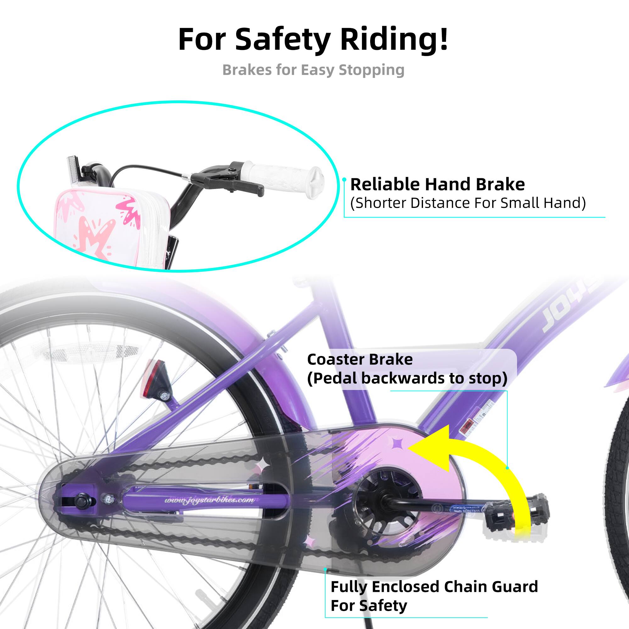 For Safety Riding!  
Brakes for Easy Stopping  

- Reliable Hand Brake (Shorter Distance For Small Hand)  
- Coaster Brake (Pedal backwards to stop)  
- Fully Enclosed Chain Guard For Safety  

w.joystarbikes.com