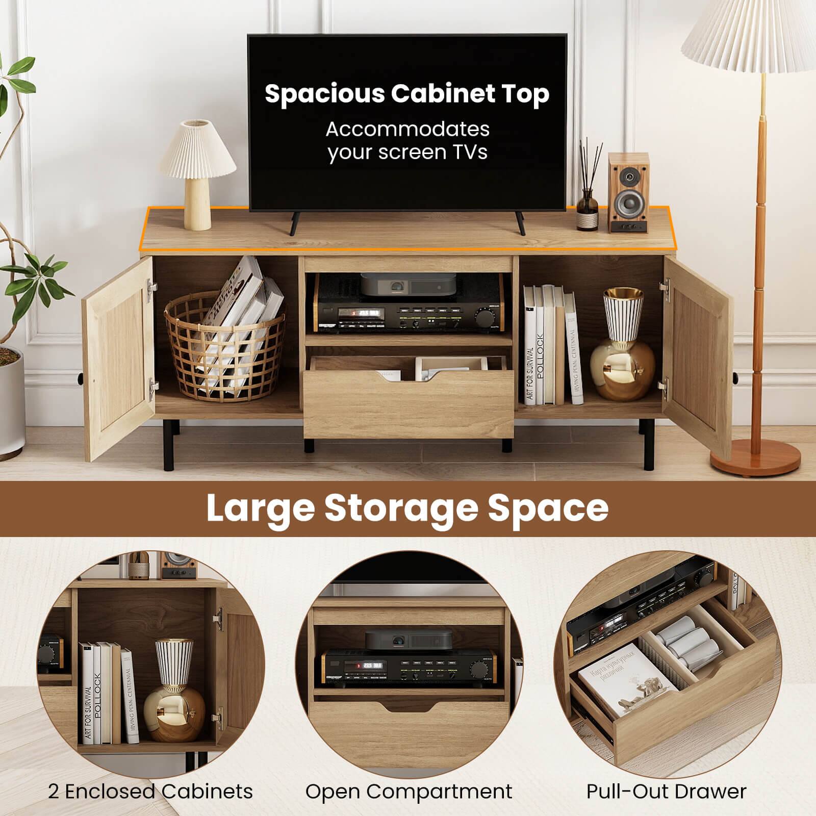 Spacious Cabinet Top Accommodates your screen TVs

Large Storage Space

2 Enclosed Cabinets
Open Compartment
Pull-Out Drawer