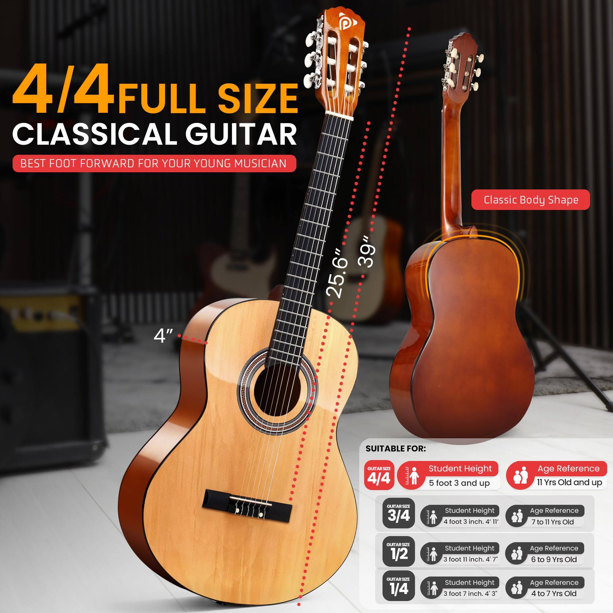 4/4 FULL SIZE CLASSICAL GUITAR  
BEST FOOT FORWARD FOR YOUR YOUNG MUSICIAN  

Classic Body Shape  
4" 39" 25.6"  

SUITABLE FOR:  

4/4  
Student Height: 5 foot 3 and up  
Age Reference: 11 Yrs Old and up  

3/4  
Student Height: 4 foot 3 inch  
Age Reference: 7 to 11 Yrs Old  

1/2  
Student Height: 3 foot 11 inch  
Age Reference: 6 to 9 Yrs Old  

1/4  
Student Height: 3 foot 7 inch  
Age Reference: 4 to 7 Yrs Old