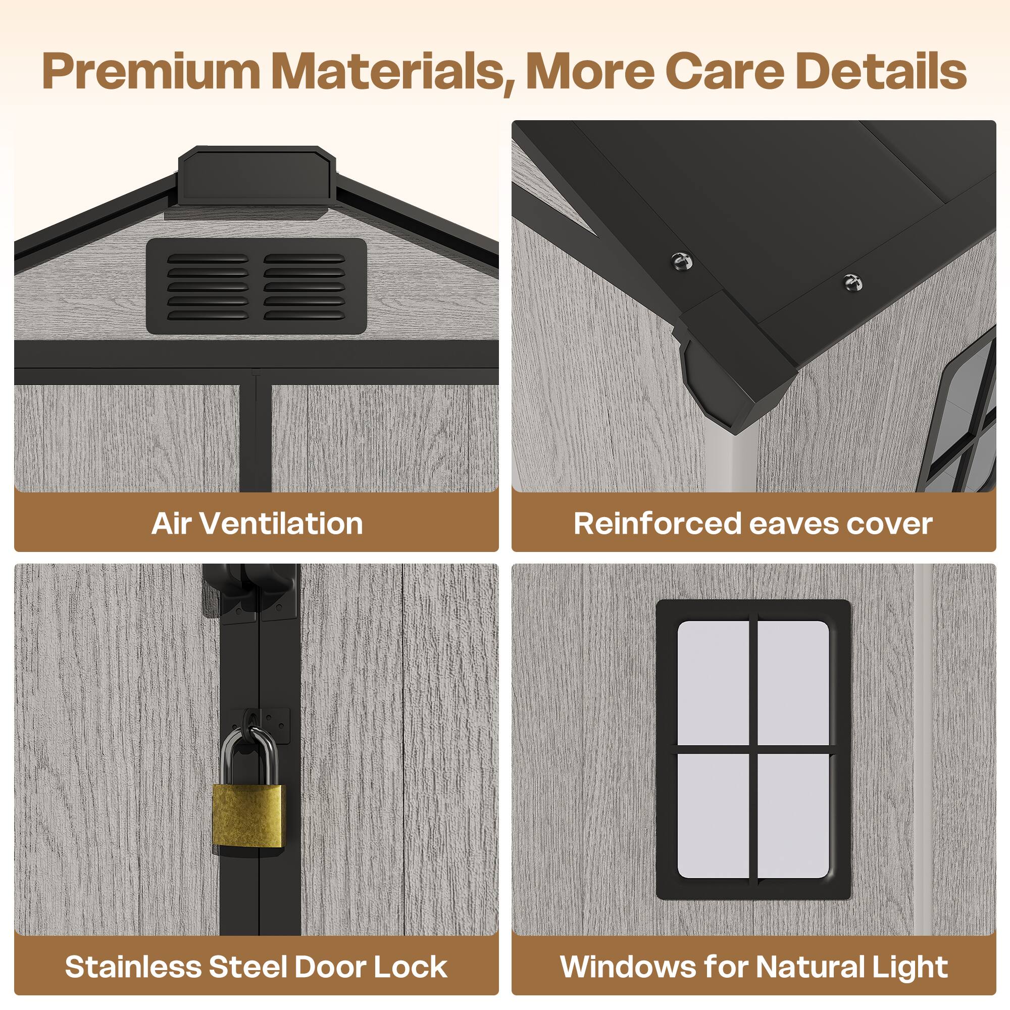 Premium Materials, More Care Details

- Air Ventilation
- Reinforced eaves cover
- Stainless Steel Door Lock
- Windows for Natural Light