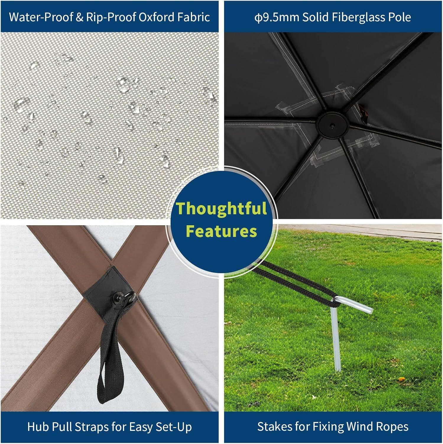 Water-Proof & Rip-Proof Oxford Fabric  
9.5mm Solid Fiberglass Pole  
Thoughtful Features  
Hub Pull Straps for Easy Set-Up  
Stakes for Fixing Wind Ropes