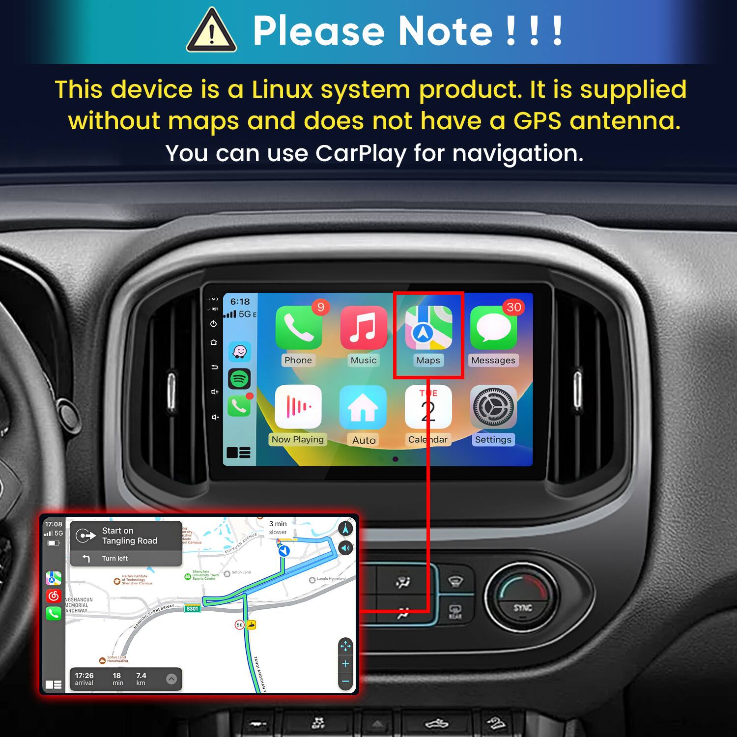 Please Note!!!

This device is a Linux system product. It is supplied without maps and does not have a GPS antenna. You can use CarPlay for navigation.

6:18 5G E
9
30
Phone Now Playing
Music Auto
Maps
Messages
Settings

17:08 5G
Start on Tangling Road
3 min slower
Turn left
- a Sectelogy Deuther Follow
Derwhen Change Count Sours Sweet
Services
Lasquic momeam,
GSHANCUN MEMORIAL YANHORA 17:26 arrival
ENPRESSWAY S301 SHOMEN Submitand MUNUNG 18 7.4 min km
90
TANDA
SYNC