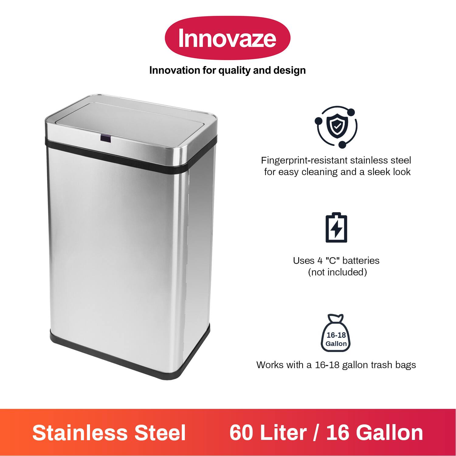 Innovaze  
Innovation for quality and design  

Fingerprint-resistant stainless steel for easy cleaning and a sleek look  

Uses 4 "C" batteries (not included)  

Works with a 16-18 gallon trash bags  

Stainless Steel  
60 Liter / 16 Gallon