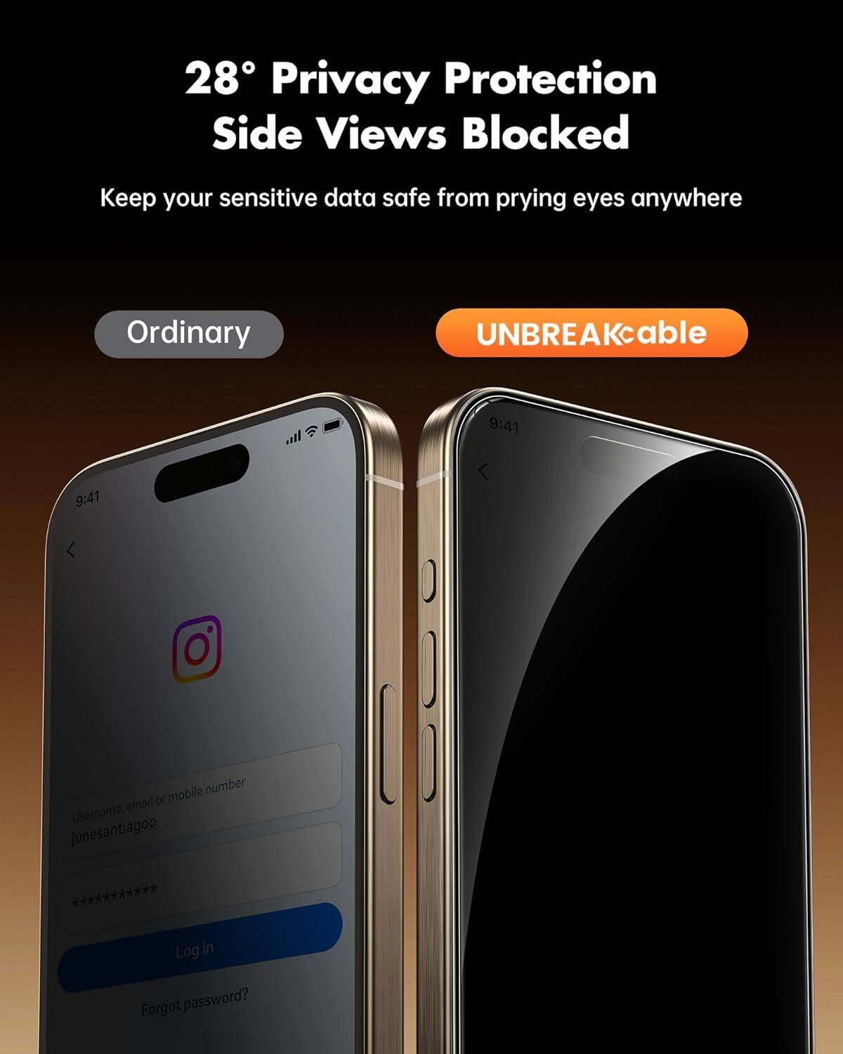 28° Privacy Protection Side Views Blocked  
Keep your sensitive data safe from prying eyes anywhere  

Ordinary  
UNBREAKcable  

9:41  
9:41  

Username, email or mobile number: junesantiagoo ***********  
Log in  
Forgot password?