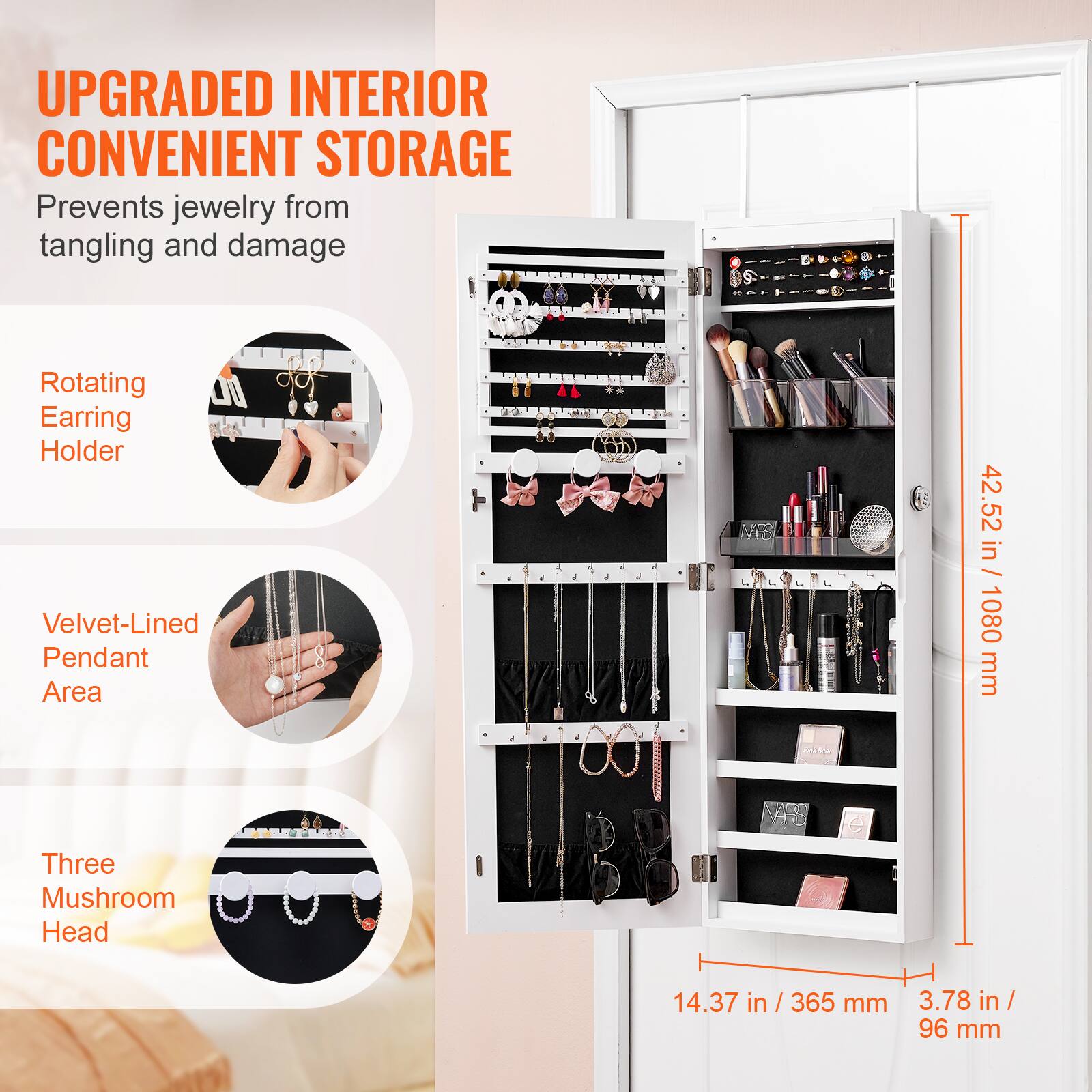 UPGRADED INTERIOR CONVENIENT STORAGE  
Prevents jewelry from tangling and damage  

Rotating Earring Holder  

Velvet-Lined Pendant Area  

Three Mushroom Head  

42.52 in / 1080 mm  

14.37 in / 365 mm  

3.78 in / 96 mm