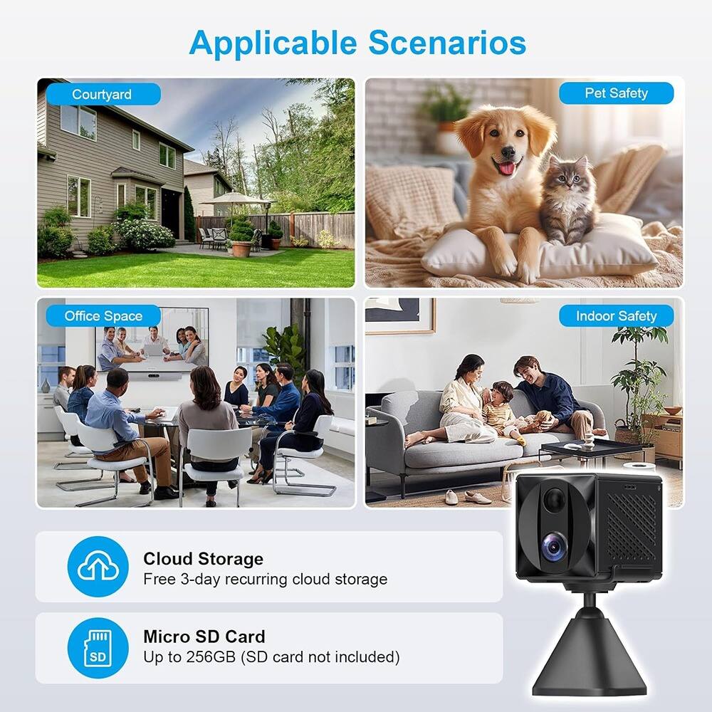 Applicable Scenarios

- Courtyard
- Pet Safety
- Office Space
- Indoor Safety

Cloud Storage
Free 3-day recurring cloud storage

Micro SD Card
Up to 256GB (SD card not included)