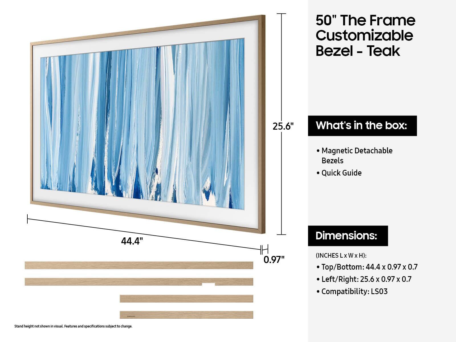 50" The Frame Customizable Bezel - Teak

What's in the box:
- Magnetic Detachable Bezels
- Quick Guide

Dimensions:
(INCHES L x W x H):
- Top/Bottom: 44.4 x 0.97 x 0.7
- Left/Right: 25.6 x 0.97 x 0.7

Compatibility: LS03

Stand height not shown in visual. Features and specifications subject to change.