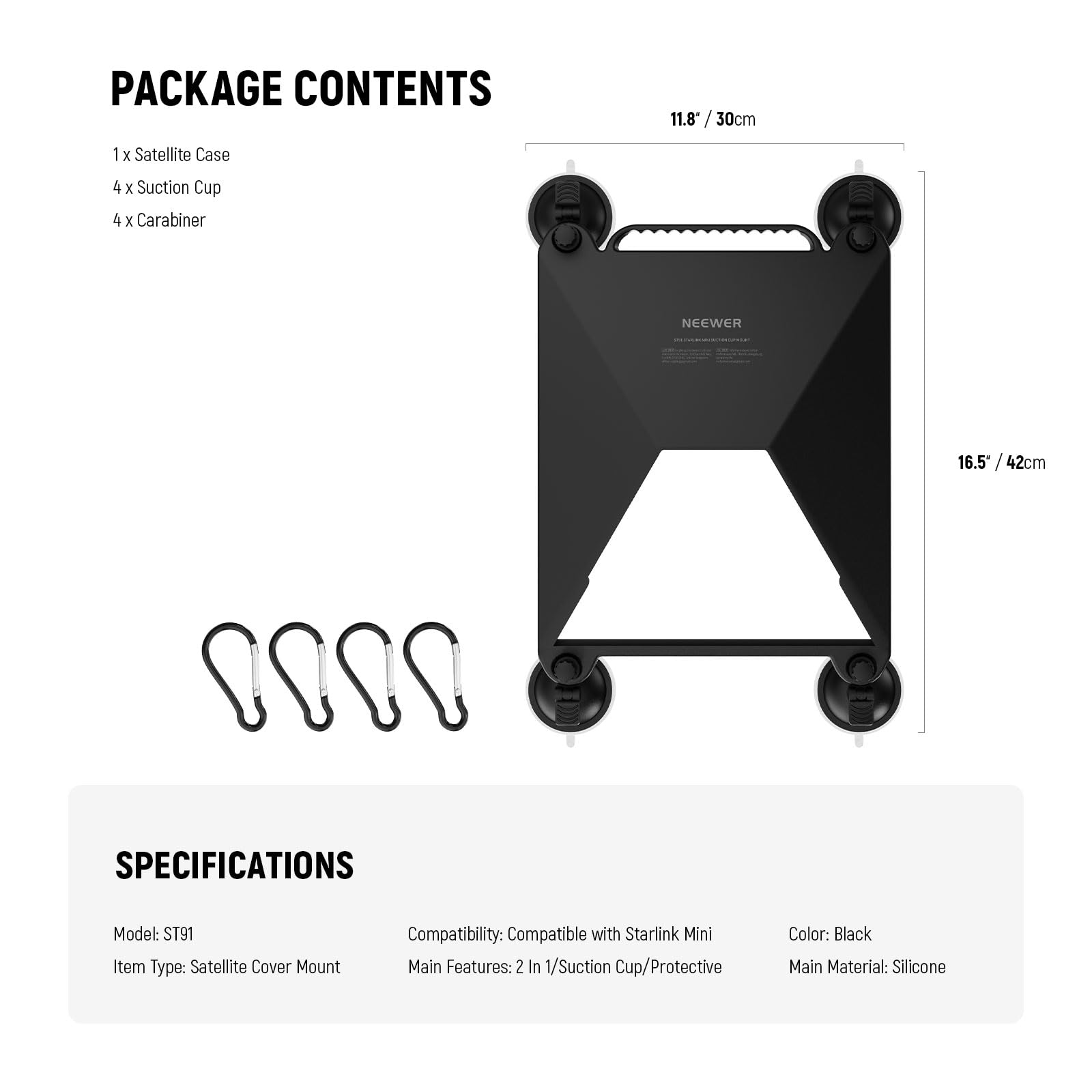 PACKAGE CONTENTS  
1 x Satellite Case  
4 x Suction Cup  
4 x Carabiner  

11.8" / 30cm  
16.5" / 42cm  

SPECIFICATIONS  
Model: ST91  
Item Type: Satellite Cover Mount  
Compatibility: Compatible with Starlink Mini  
Main Features: 2 In 1/Suction Cup/Protective  
Color: Black  
Main Material: Silicone