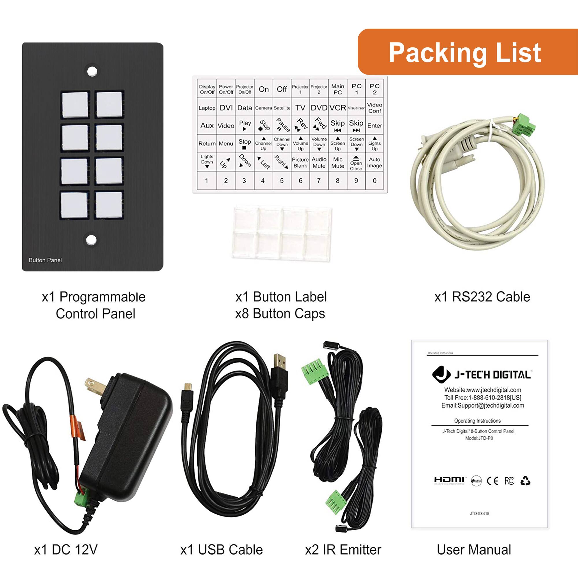 **Packing List**

- x1 Programmable Control Panel
- x1 Button Label
- x8 Button Caps
- x1 RS232 Cable
- x1 DC 12V
- x1 USB Cable
- x2 IR Emitter
- User Manual

**Button Panel**

- Display On/Off
- Power On/Off
- Projector On/Off
- On
- Off
- Laptop
- DVI
- Data
- Aux
- Video
- TV
- DVD/VCR
- Play
- Stop
- Return
- Menu
- Lights Up
- Down
- Picture
- Audio
- Mute
- Blank
- Volume Up
- Down
- Screen Up
- Down
- Channel Up
- Down
- Skip
- Enter
- Skip
- Enter
- Skip
- Enter
- Skip
- Enter
- Skip
- Enter
- Skip
- Enter
- Skip
- Enter
- Skip
- Enter
- Skip
- Enter
- Skip
- Enter
- Skip
- Enter
- Skip
- Enter
- Skip
- Enter
- Skip
- Enter
- Skip
- Enter
