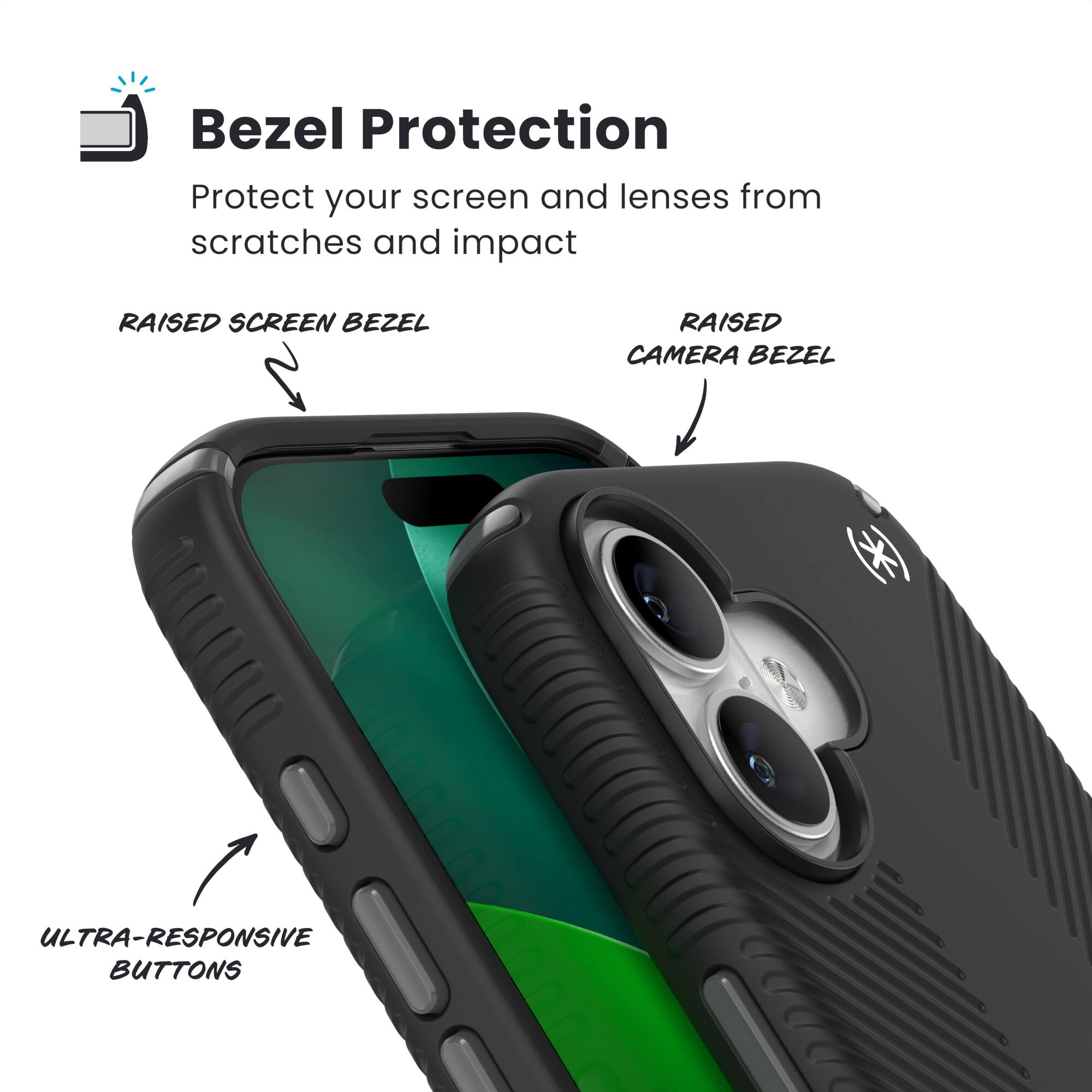 Bezel Protection

Protect your screen and lenses from scratches and impact

RAISED SCREEN BEZEL

RAISED CAMERA BEZEL

ULTRA-RESPONSIVE BUTTONS
