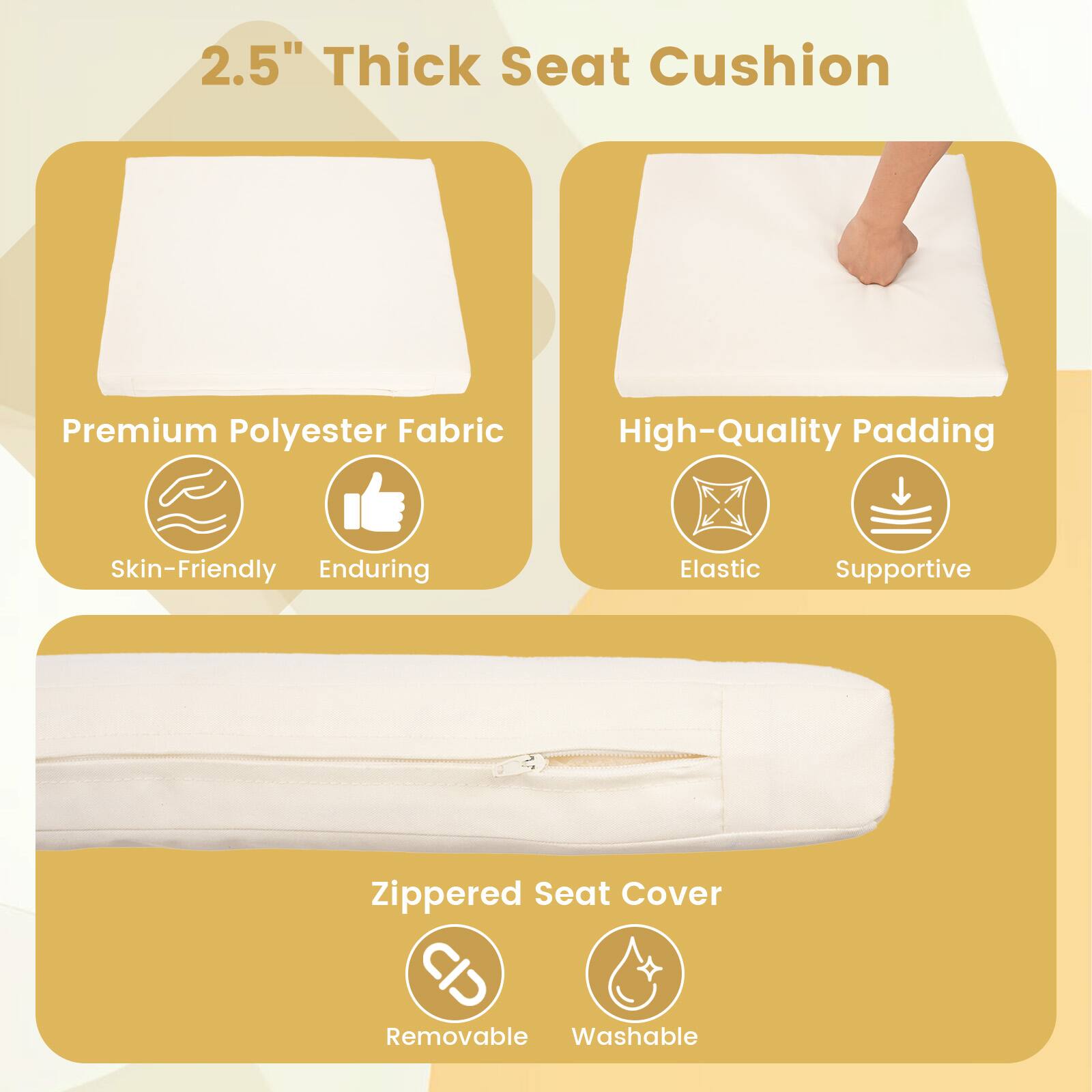 2.5" Thick Seat Cushion

Premium Polyester Fabric
- Skin-Friendly
- Enduring

High-Quality Padding
- Elastic
- Supportive

Zippered Seat Cover
- Removable
- Washable