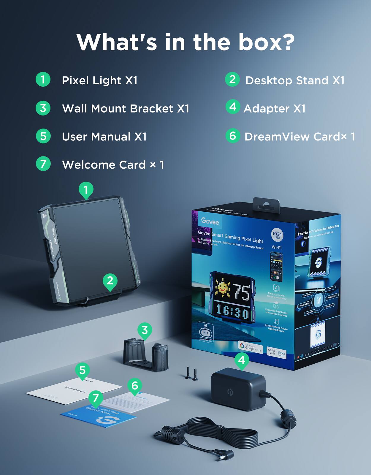 What's in the box?

1. Pixel Light X1
2. Desktop Stand X1
3. Wall Mount Bracket X1
4. Adapter X1
5. User Manual X1
6. DreamView Card x1
7. Welcome Card x1
8. 200 Govee Govee Smart 1024 Gaming Pixel LED - Powered by Raspberry Pi - Camd ign Moms Perfect to Sabletus Setupe Wi-Fi Endoa Ful Foolured ha Estemive D -a - - Se 2 3 75 - BA RAV Sd + 16:30 ded - cntar aus a Sgoos ~ Uigpting - 1 - 5 7 Meor 1 - 5 7 Meor 1 - 5 7 Meor 1 - 5 7 Meor 1 - 5 7 Meor 1 - 5 7 Meor 1 - 5 7 Meor 1 - 5 7 Meor 1 - 5 7 Meor 1 - 5 7 Meor 1 - 5 7 Meor 1 - 5 7 Meor 1 - 5 7 Meor 1 - 5 7 Meor 1 - 5 7 Meor 1 - 5 7 Meor 1 - 5 7 Meor 1 - 5 7 Meor 1 - 5 7 Meor 1 - 5 7 Meor 1 - 5 7 Meor 1 - 5 7 Meor 1 - 5 7 Meor 1 - 5 7 Meor 1 - 5 7 Meor 1 - 5 7 Meor 1 - 5 7 Meor 1 - 5 7 Meor 1 - 5 7 Meor 1 - 5 7 Meor 1 - 5 7 Meor 1 - 5 7 Meor 1 - 5 7 Meor 1 - 5 7 Meor 1 - 5 7 Meor 1 - 5 7 Meor 1 - 5 7 Meor 1 - 5 7 Meor 1