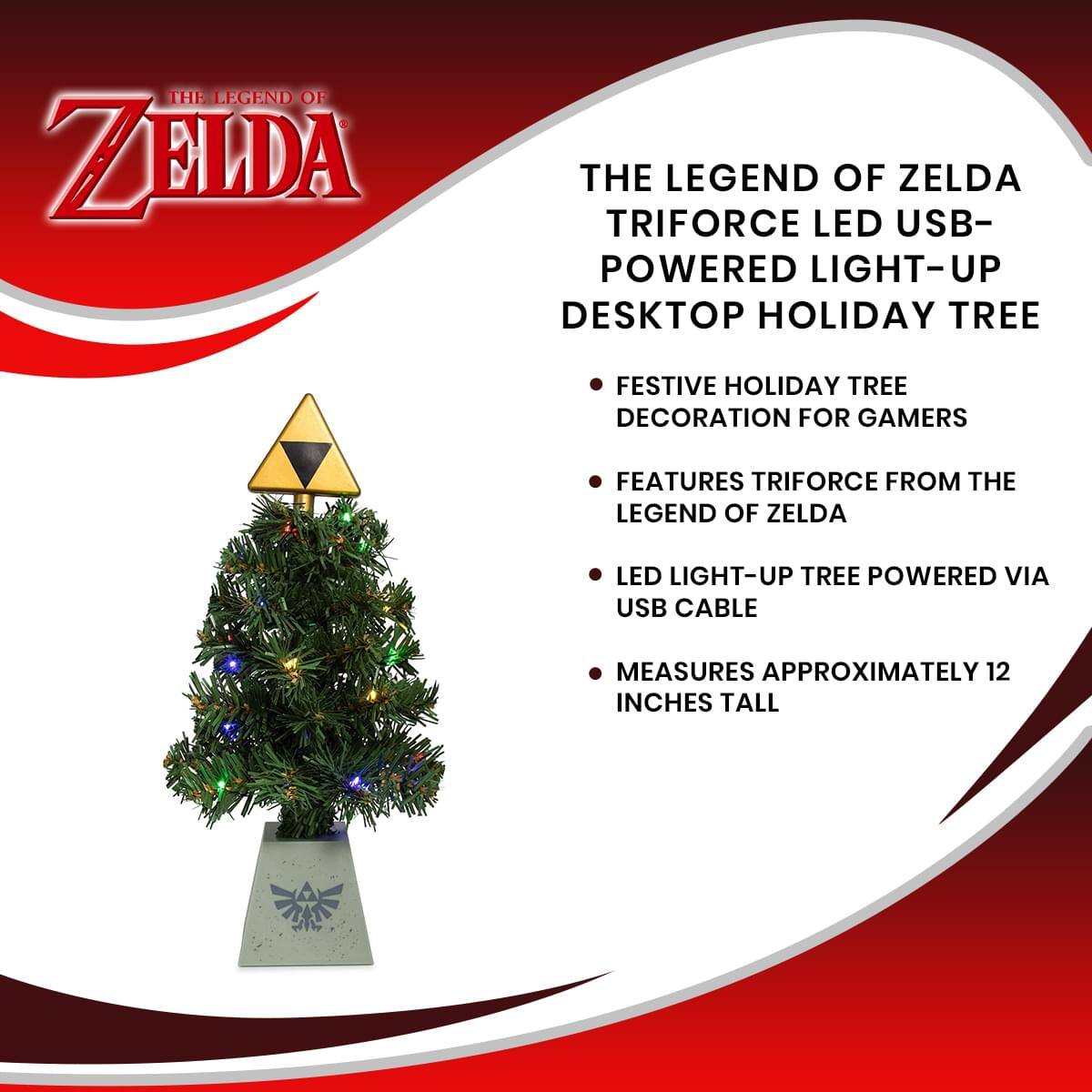 THE LEGEND OF ZELDA TRIFORCE LED USB-POWERED LIGHT-UP DESKTOP HOLIDAY TREE

- FESTIVE HOLIDAY TREE DECORATION FOR GAMERS
- FEATURES TRIFORCE FROM THE LEGEND OF ZELDA
- LED LIGHT-UP TREE POWERED VIA USB CABLE
- MEASURES APPROXIMATELY 12 INCHES TALL