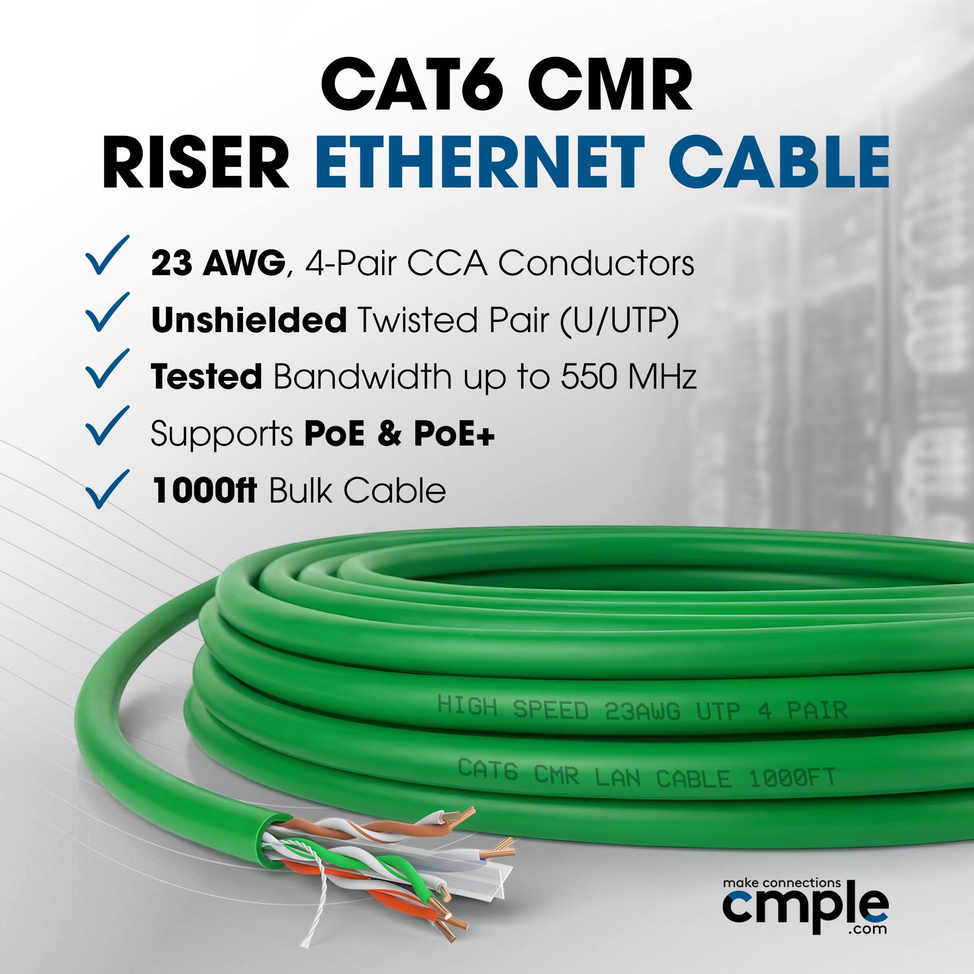 CAT6 CMR RISER ETHERNET CABLE  
23 AWG, 4-Pair CCA Conductors  
Unshielded Twisted Pair (U/UTP)  
Tested Bandwidth up to 550 MHz  
Supports PoE & PoE+  
1000ft Bulk Cable  

HIGH SPEED 23AWG UTP 4 PAIR  
CAT6 CMR LAN CABLE 1000FT  

make connections cmple.com