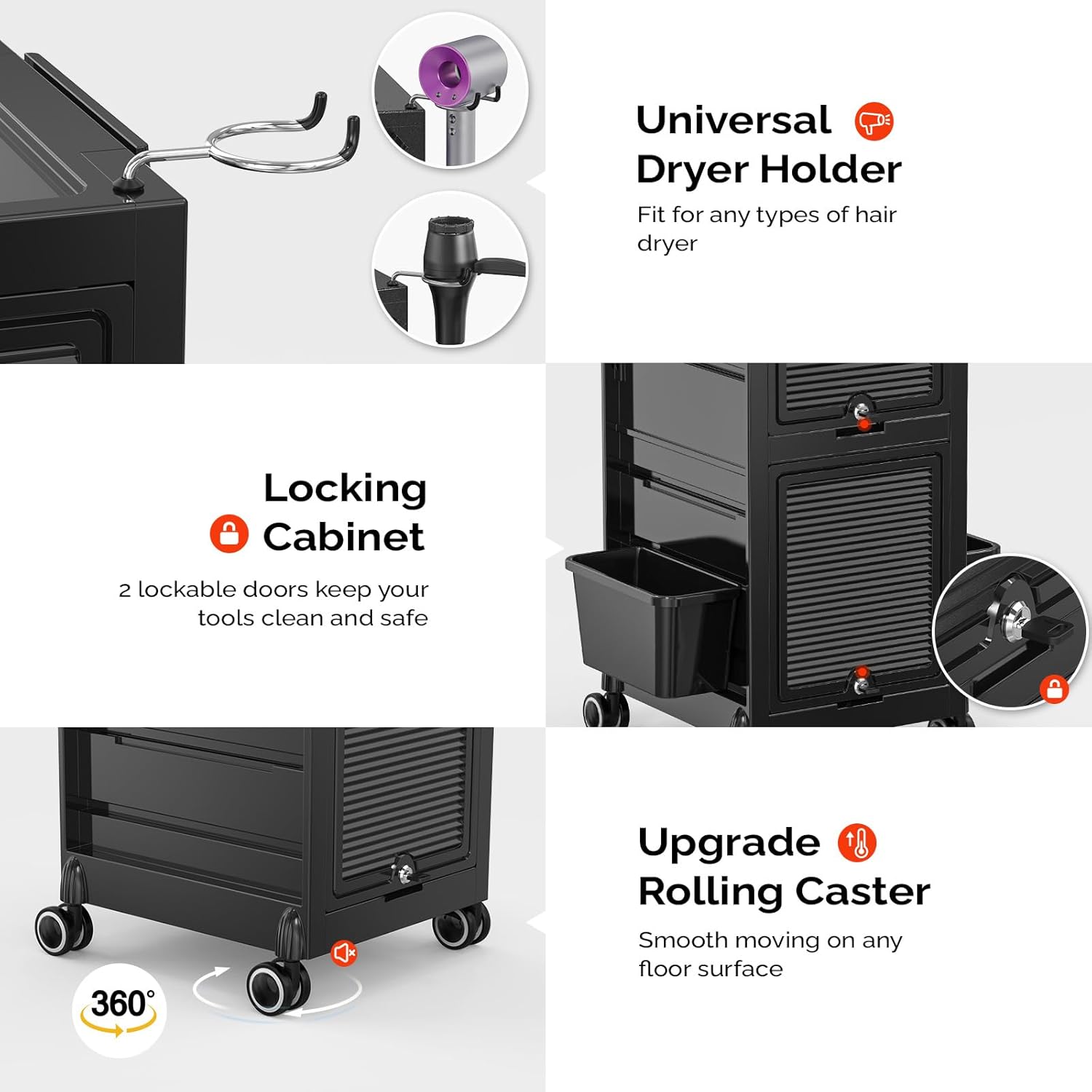 Universal Dryer Holder  
Fit for any types of hair dryer  

Locking Cabinet  
2 lockable doors keep your tools clean and safe  

Upgrade Rolling Caster  
Smooth moving on any floor surface  

360°