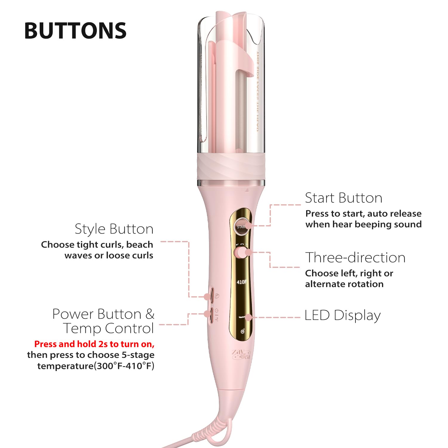 **BUTTONS**

- **Style Button**  
  Choose tight curls, beach waves or loose curls

- **Power Button & Temp Control**  
  Press and hold 2s to turn on, then press to choose 5-stage temperature (300°F-410°F)

- **Start Button**  
  Press to start, auto release when hear beeping sound

- **Three-direction**  
  Choose left, right or alternate rotation

- **LED Display**