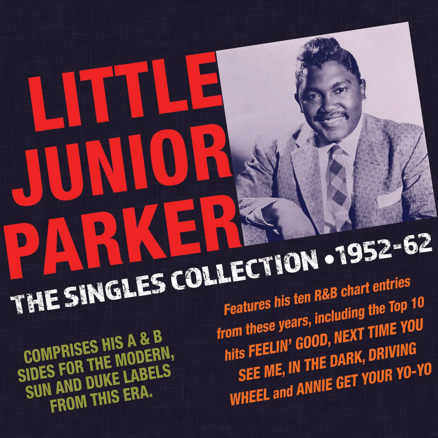 LITTLE JUNIOR PARKER  
THE SINGLES COLLECTION • 1952-62  

COMPOSES HIS A & B SIDES FOR THE MODERN, SUN AND DUKE LABELS FROM THIS ERA.  

Features his ten R&B chart entries from these years, including the Top 10 hits FEELIN' GOOD, NEXT TIME YOU SEE ME, IN THE DARK, DRIVING WHEEL and ANNIE GET YOUR YO-YO