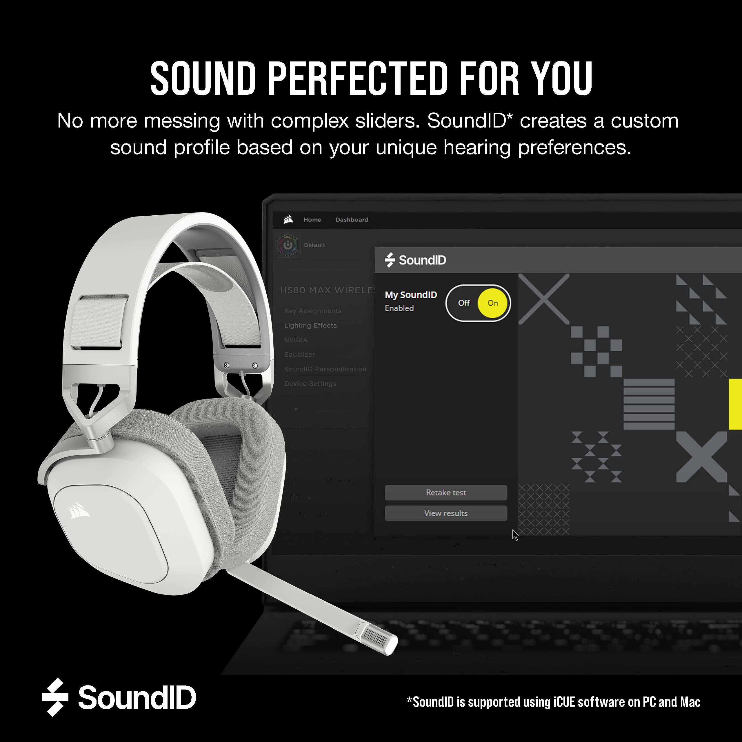 SOUND PERFECTED FOR YOU  
No more messing with complex sliders. SoundID* creates a custom sound profile based on your unique hearing preferences.

Home Dashboard  
Default SoundID HS80 MAX WIRELESS  
My SoundID Off Enabled  
Key Assignments  
Lighting Effects  
NVIDIA Equalizer  
SoundID Personalization  
Device Settings  

Retake test  
View results  

SoundID  

*SoundID is supported using ICUE software on PC and Mac