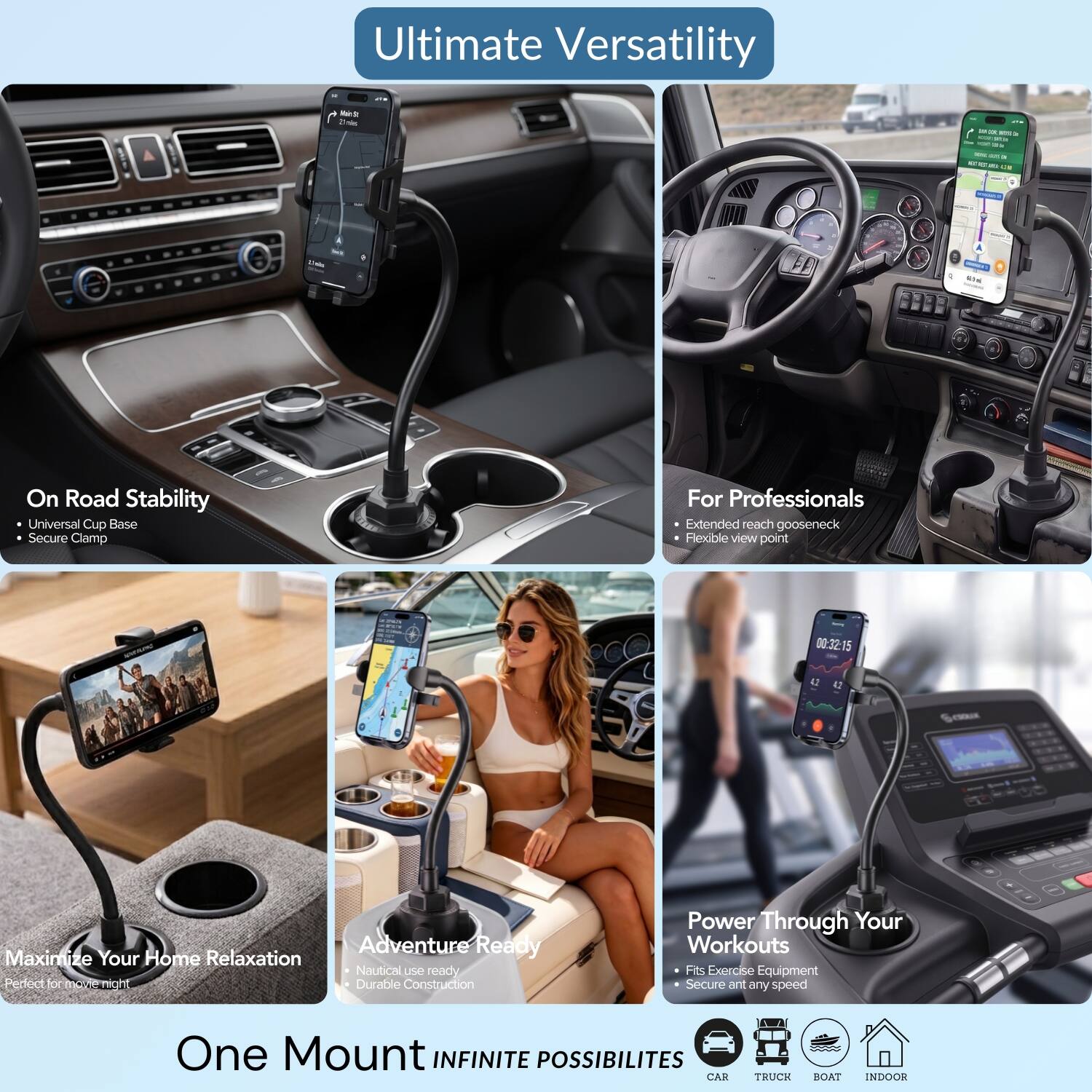 Ultimate Versatility

Main't 25mies
28 3 NOTS  100 50.21 nat an
12 on Lis
Usin
65%

On Road Stability
- Universal Cup Base
- Secure Clamp

For Professionals
- Extended reach gooseneck
- Flexible view point

00:32:15
42
42

Maximize Your Home Relaxation
Perfect for movie night

Adventure Ready
- Nautical use ready
- Durable Construction

Power Through Your Workouts
- Fits Exercise Equipment
- Secure ant any speed

One Mount INFINITE POSSIBILITIES
CAR
TRUCK
BOAT
INDOOR