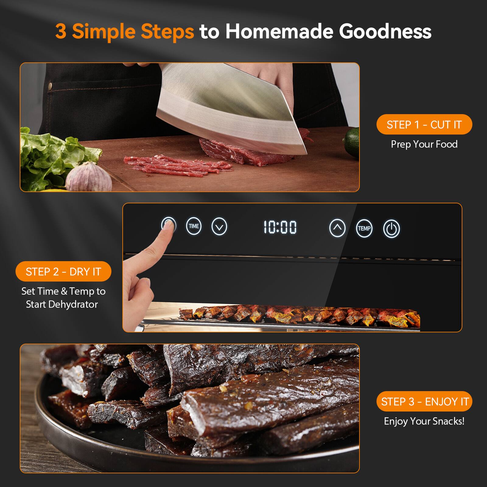 3 Simple Steps to Homemade Goodness

STEP 1 - CUT IT
Prep Your Food

STEP 2 - DRY IT
Set Time & Temp to Start Dehydrator

STEP 3 - ENJOY IT
Enjoy Your Snacks!