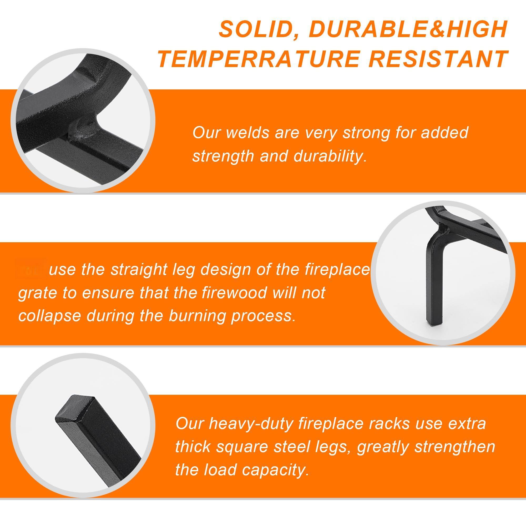 SOLID, DURABLE & HIGH TEMPERATURE RESISTANT

Our welds are very strong for added strength and durability.

use the straight leg design of the fireplace grate to ensure that the firewood will not collapse during the burning process.

Our heavy-duty fireplace racks use extra thick square steel legs, greatly strengthen the load capacity.