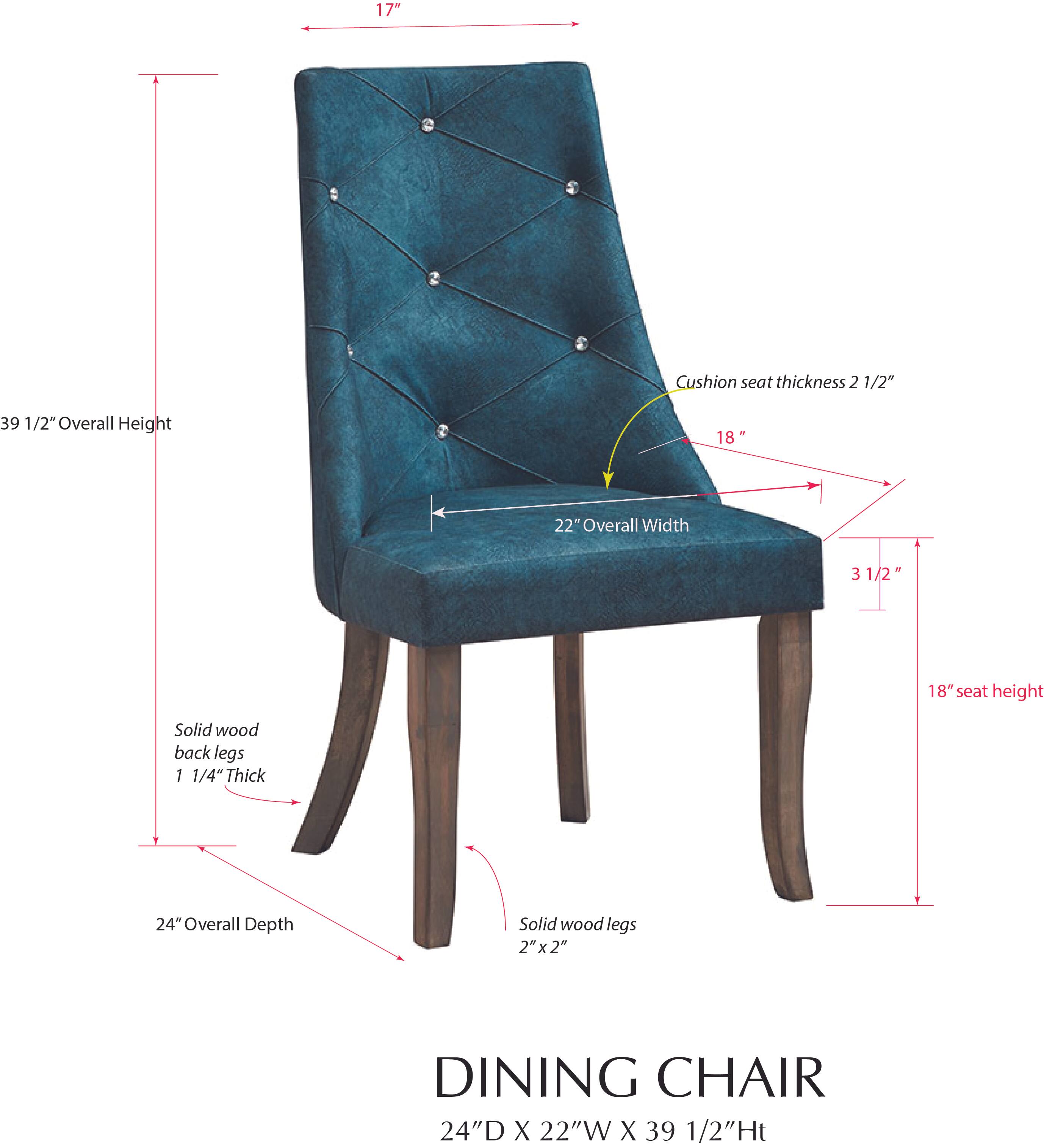 17" Cushion seat thickness 2 1/2"  
39 1/2" Overall Height  
18" 22" Overall Width  
3 3/4" 18" seat height  
Solid wood back legs 1 1/4" Thick  
24" Overall Depth  
Solid wood legs 2"x2"  
2"  
DINING CHAIR  
24"D X 22"W X 39 1/2"Ht