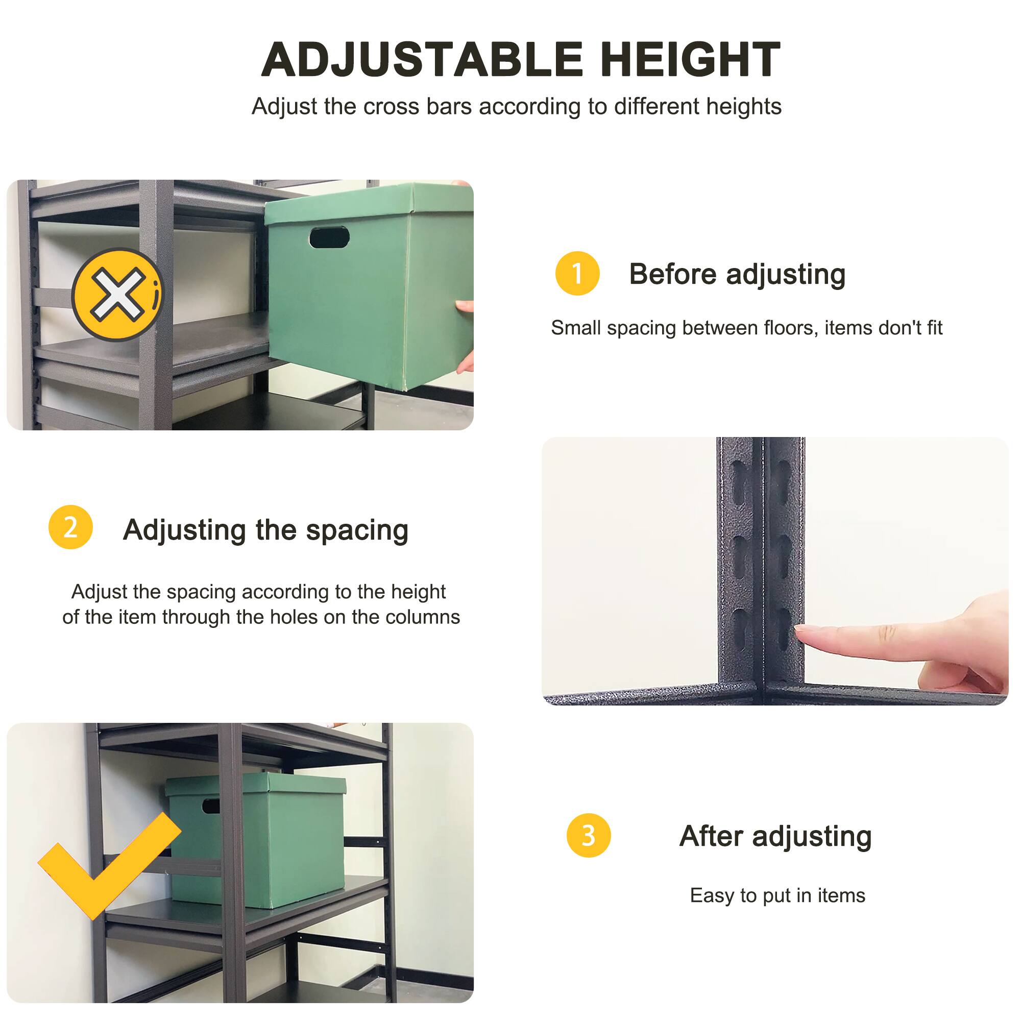 ADJUSTABLE HEIGHT  
Adjust the cross bars according to different heights

1. Before adjusting  
   Small spacing between floors, items don't fit

2. Adjusting the spacing  
   Adjust the spacing according to the height of the item through the holes on the columns

3. After adjusting  
   Easy to put in items