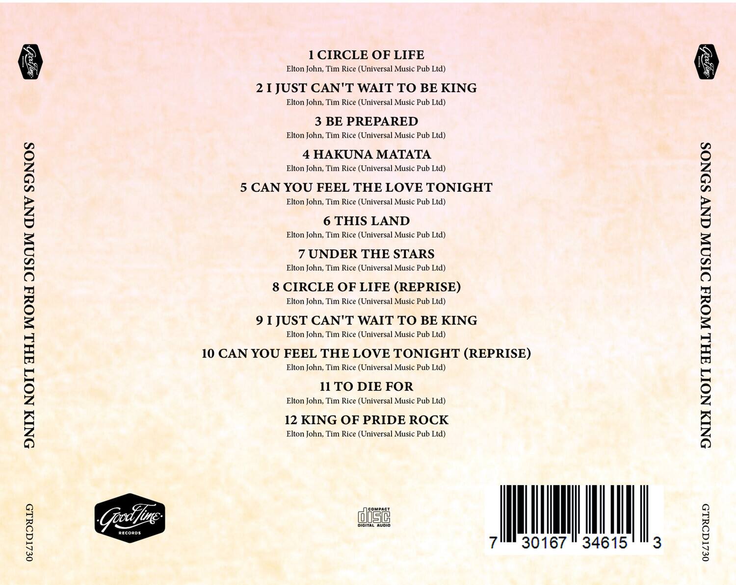 1. CIRCLE OF LIFE  
   Elton John, Tim Rice (Universal Music Pub Ltd)  

2. I JUST CAN'T WAIT TO BE KING  
   Elton John, Tim Rice (Universal Music Pub Ltd)  

3. BE PREPARED  
   Elton John, Tim Rice (Universal Music Pub Ltd)  

4. HAKUNA MATATA  
   Elton John, Tim Rice (Universal Music Pub Ltd)  

5. CAN YOU FEEL THE LOVE TONIGHT  
   Elton John, Tim Rice (Universal Music Pub Ltd)  

6. THIS LAND  
   Elton John, Tim Rice (Universal Music Pub Ltd)  

7. UNDER THE STARS  
   Elton John, Tim Rice (Universal Music Pub Ltd)  

8. CIRCLE OF LIFE (REPRISE)  
   Elton John, Tim Rice (Universal Music Pub Ltd)  

9. I JUST CAN'T WAIT TO BE KING  
   Elton John, Tim Rice (Universal Music Pub Ltd)  

10. CAN YOU FEEL THE LOVE TONIGHT (REPRISE)  
    Elton John, Tim Rice (Universal Music Pub Ltd)  

11. TO DIE FOR  
    Elton John, Tim Rice (Universal Music