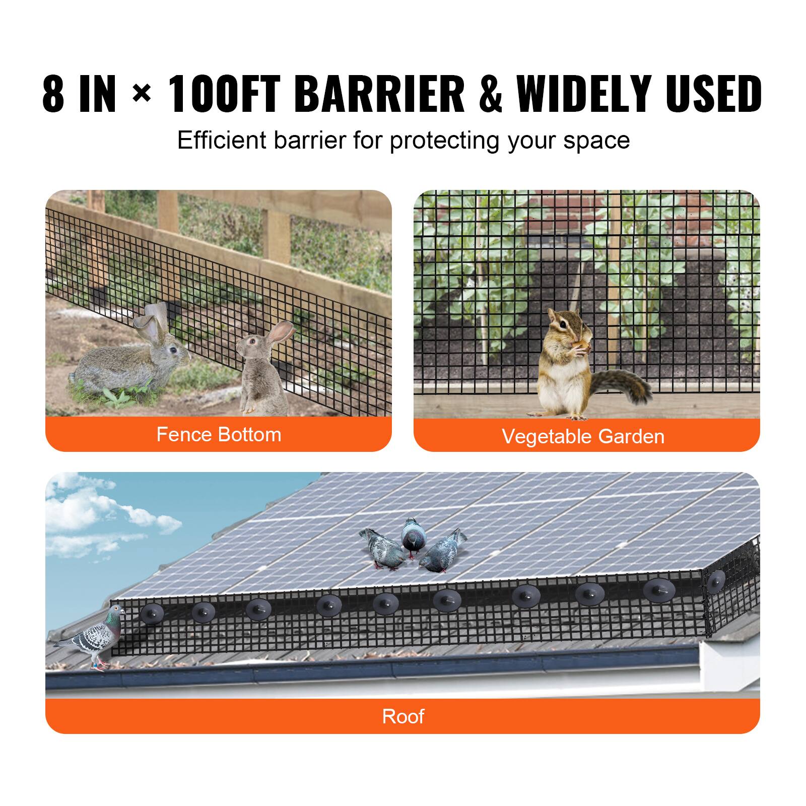 8 IN x 100FT BARRIER & WIDELY USED  
Efficient barrier for protecting your space  

Fence Bottom  
Vegetable Garden  
Roof