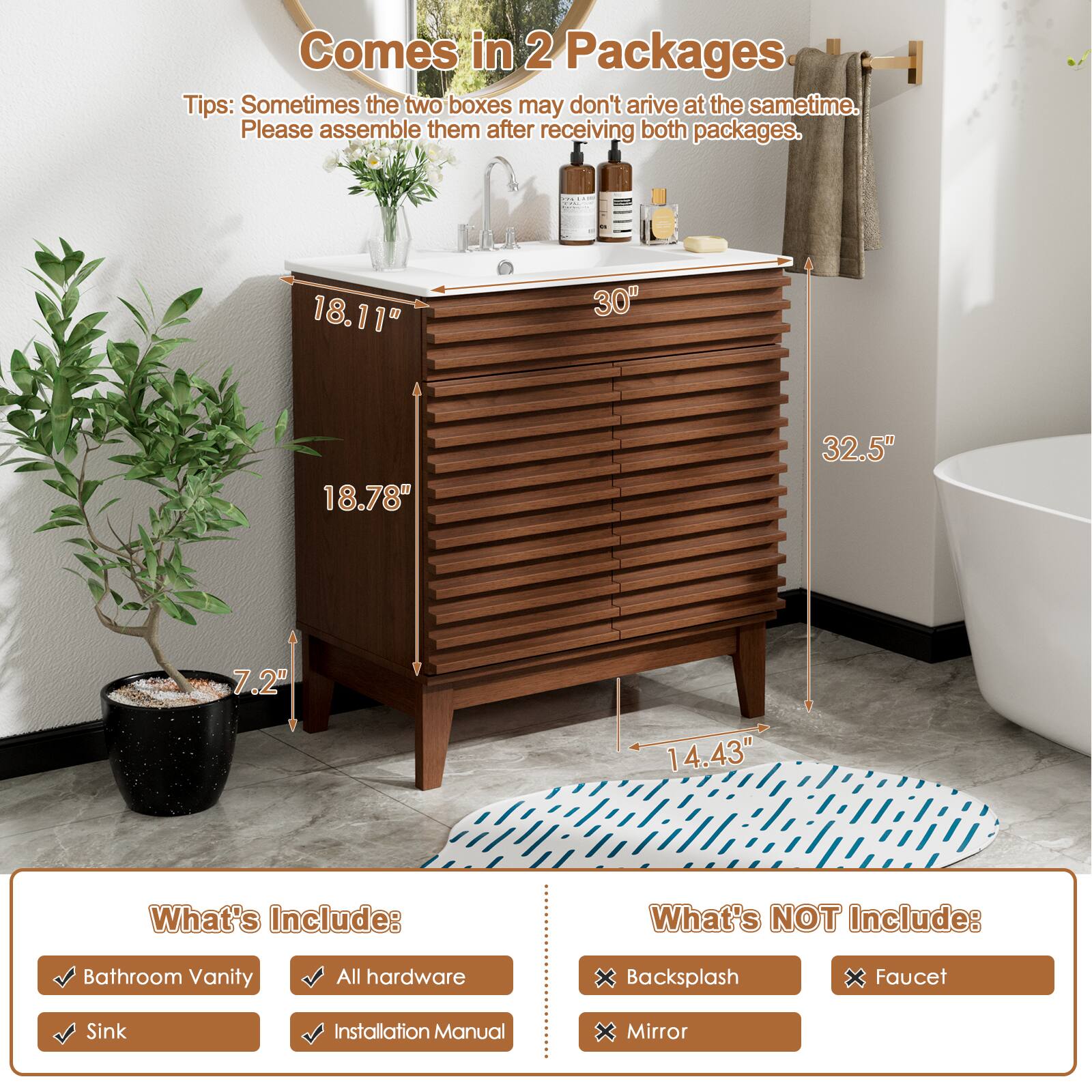 Comes in 2 Packages
Tips: Sometimes the two boxes may don't arrive at the same time. Please assemble them after receiving both packages.

What's Include:
Bathroom Vanity
All hardware
Sink
Installation Manual

What's NOT Include:
Backsplash
Faucet
Mirror

18.11"
30"
18.78"
32.5"
7.2"
14.43"