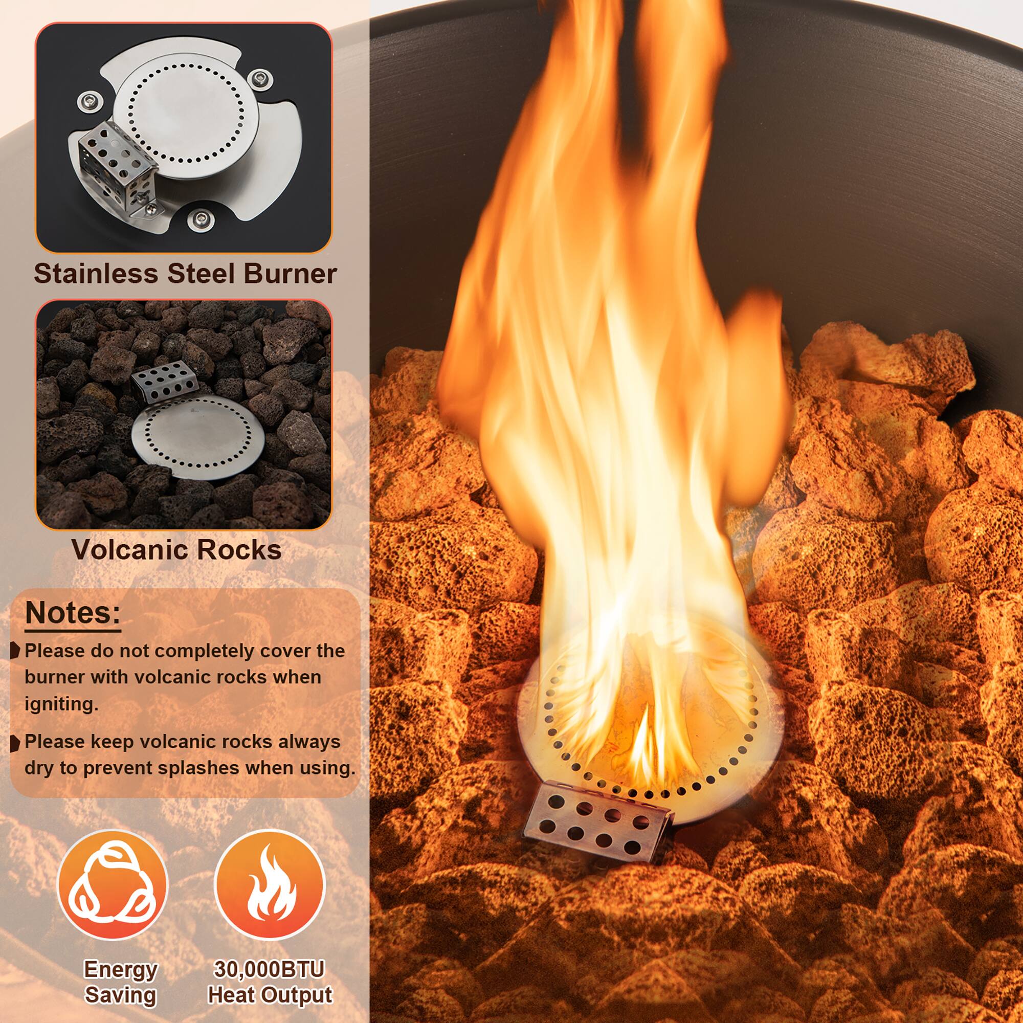 Stainless Steel Burner

Volcanic Rocks

Notes:
- Please do not completely cover the burner with volcanic rocks when igniting.
- Please keep volcanic rocks always dry to prevent splashes when using.

Energy Saving

30,000BTU Heat Output