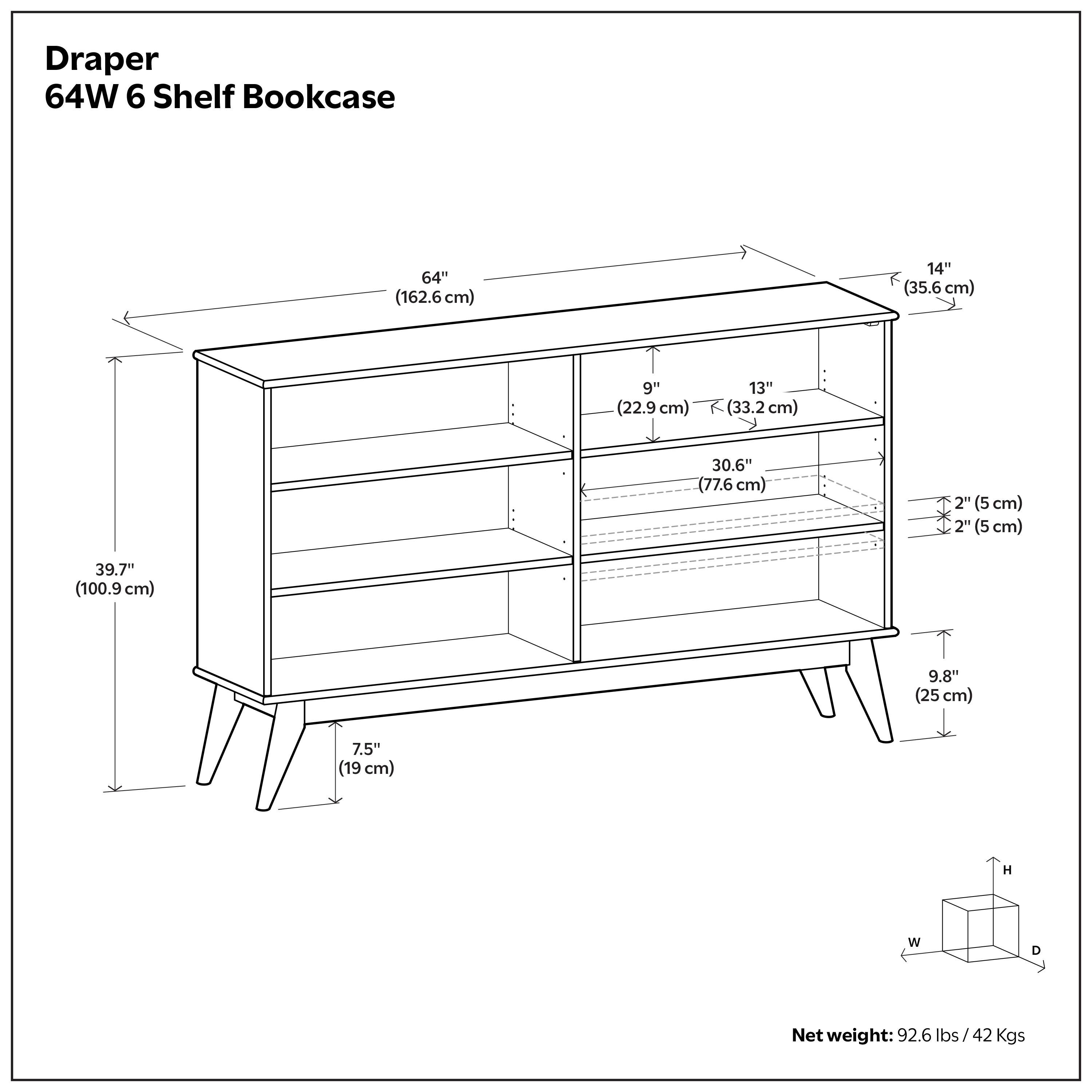Draper 64W 6 Shelf Bookcase  
64" (162.6cm)  
14" (35.6 cm)  
9" (22.9 cm)  
13" (33.2 cm)  
30.6" (77.6 cm)  
2" (5 cm)  
2" (5 cm)  
39.7" (100.9 cm)  
9.8" (25 cm)  
7.5" (19 cm)  
Net weight: 92.6 lbs/42 Kgs