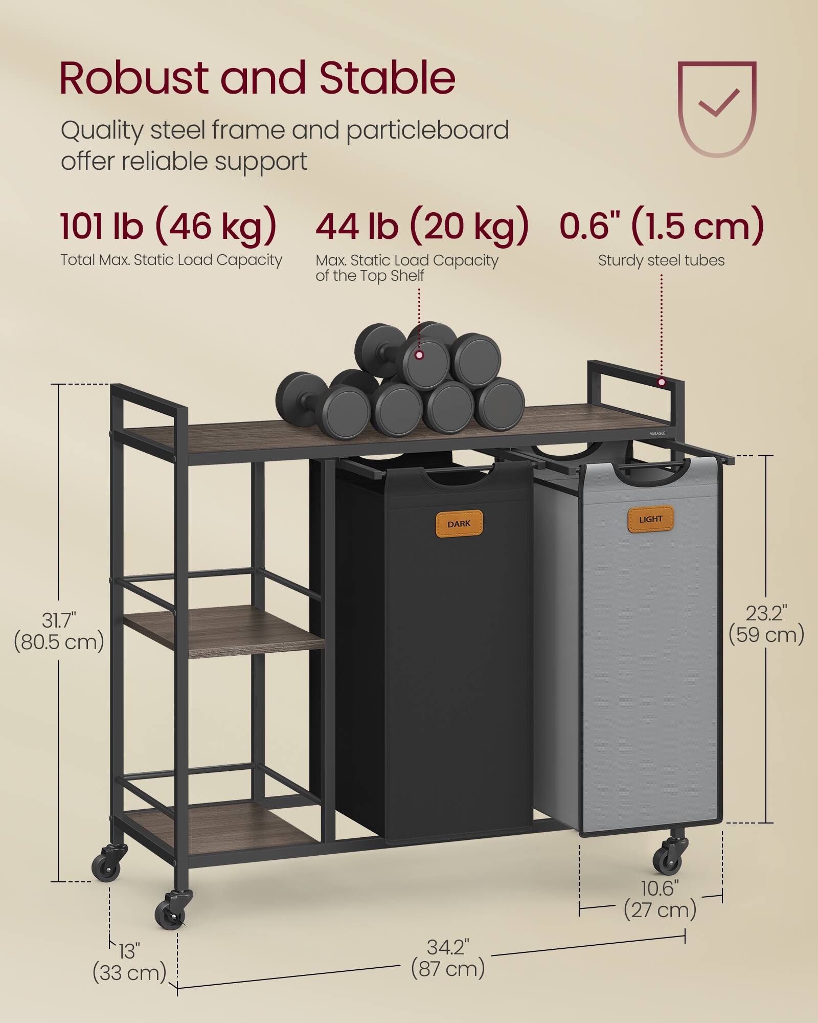 Robust and Stable  
Quality steel frame and particleboard offer reliable support  

101 lb (46 kg)  
Total Max. Static Load Capacity  

44 lb (20 kg)  
Max. Static Load Capacity of the Top Shelf  

0.6" (1.5 cm)  
Sturdy steel tubes  

31.7" (80.5 cm)  
23.2" (59 cm)  
13" (33 cm)  
34.2" (87 cm)  
10.6" (27 cm)