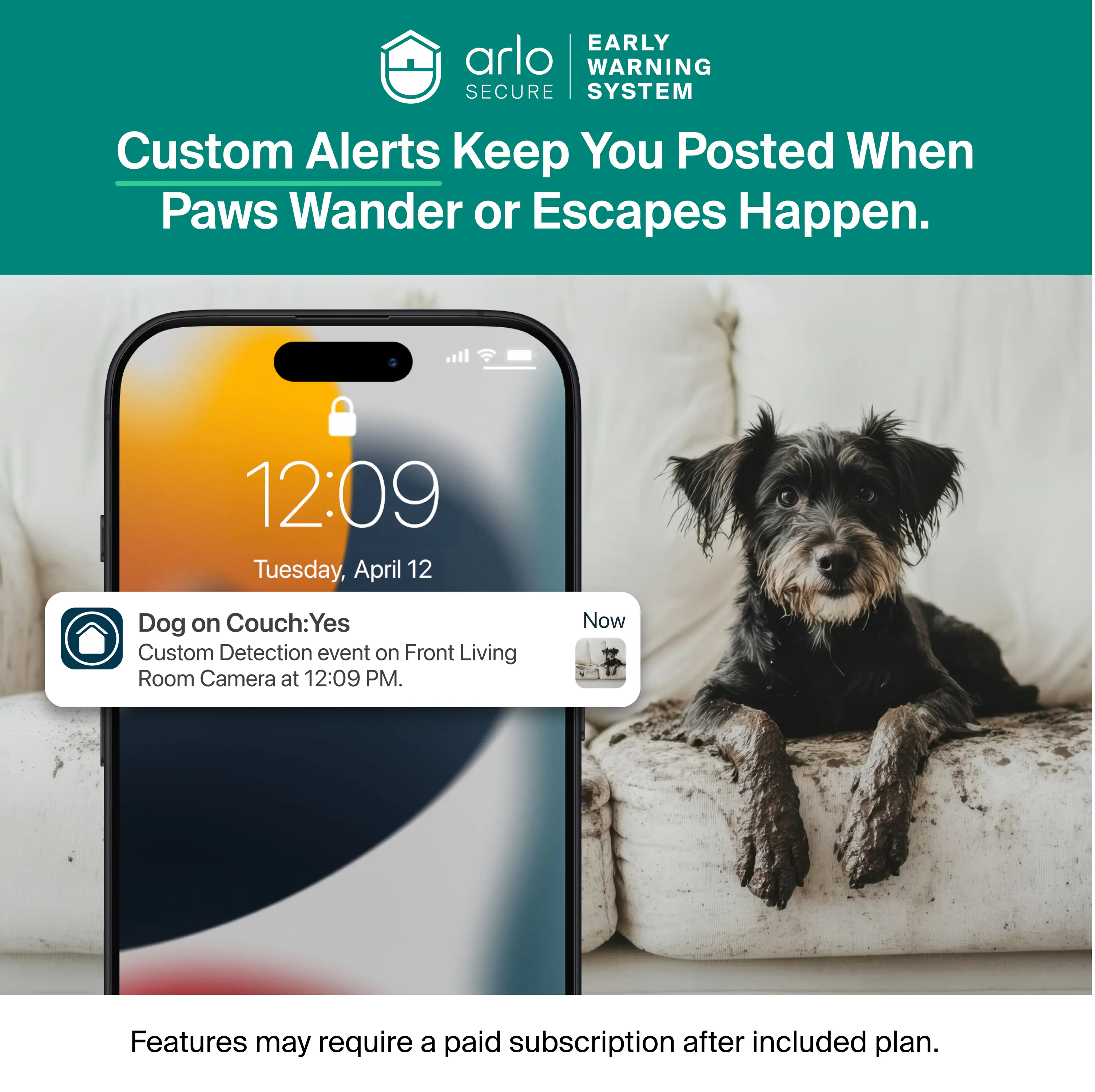 EARLY WARNING SECURE SYSTEM Custom Alerts Keep You Posted When Paws Wander or Escapes Happen. 12:09 Tuesday, April 12 Dog on Couch: Yes Custom Detection event on Front Living Room Camera at 12:09 PM. Now Features may require a paid subscription after included plan.