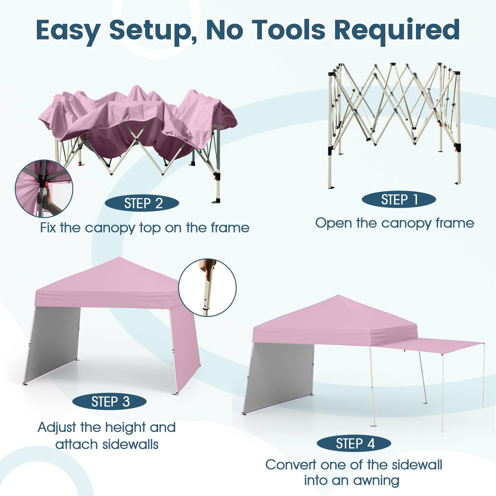 Easy Setup, No Tools Required

STEP 1: Open the canopy frame

STEP 2: Fix the canopy top on the frame

STEP 3: Adjust the height and attach sidewalls

STEP 4: Convert one of the sidewalls into an awning