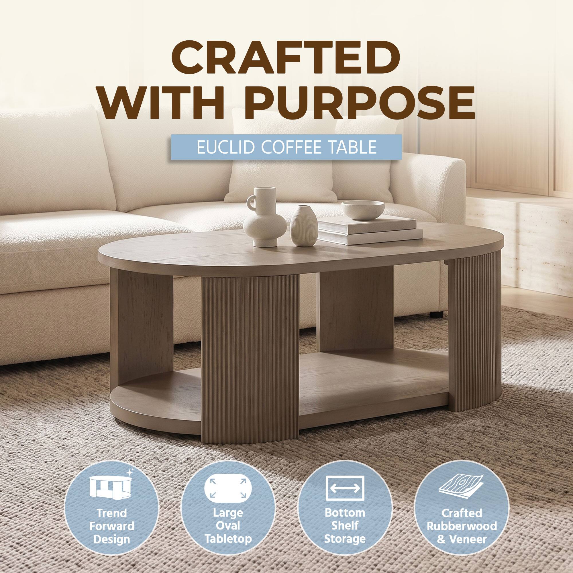 CRAFTED WITH PURPOSE  
EUCLID COFFEE TABLE  
Trend Forward Design  
Large Oval Tabletop  
Bottom Shelf Storage  
Crafted Rubberwood & Veneer